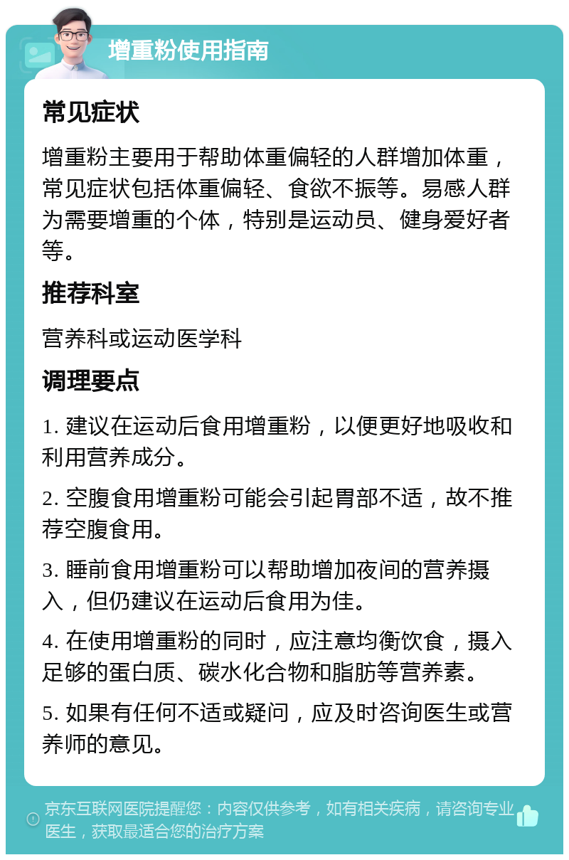 增重粉使用指南 常见症状 增重粉主要用于帮助体重偏轻的人群增加体重，常见症状包括体重偏轻、食欲不振等。易感人群为需要增重的个体，特别是运动员、健身爱好者等。 推荐科室 营养科或运动医学科 调理要点 1. 建议在运动后食用增重粉，以便更好地吸收和利用营养成分。 2. 空腹食用增重粉可能会引起胃部不适，故不推荐空腹食用。 3. 睡前食用增重粉可以帮助增加夜间的营养摄入，但仍建议在运动后食用为佳。 4. 在使用增重粉的同时，应注意均衡饮食，摄入足够的蛋白质、碳水化合物和脂肪等营养素。 5. 如果有任何不适或疑问，应及时咨询医生或营养师的意见。