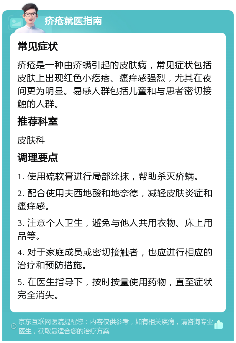 疥疮就医指南 常见症状 疥疮是一种由疥螨引起的皮肤病，常见症状包括皮肤上出现红色小疙瘩、瘙痒感强烈，尤其在夜间更为明显。易感人群包括儿童和与患者密切接触的人群。 推荐科室 皮肤科 调理要点 1. 使用硫软膏进行局部涂抹，帮助杀灭疥螨。 2. 配合使用夫西地酸和地奈德，减轻皮肤炎症和瘙痒感。 3. 注意个人卫生，避免与他人共用衣物、床上用品等。 4. 对于家庭成员或密切接触者，也应进行相应的治疗和预防措施。 5. 在医生指导下，按时按量使用药物，直至症状完全消失。