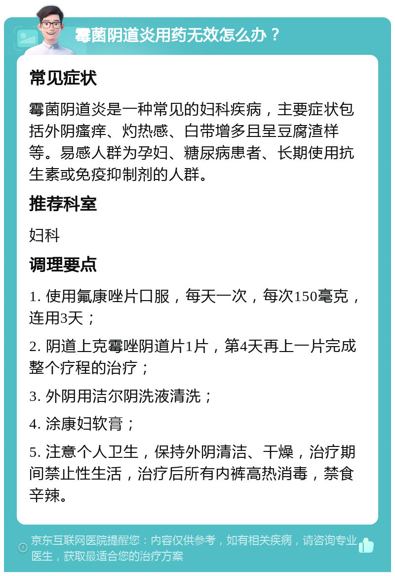 霉菌阴道炎用药无效怎么办？ 常见症状 霉菌阴道炎是一种常见的妇科疾病，主要症状包括外阴瘙痒、灼热感、白带增多且呈豆腐渣样等。易感人群为孕妇、糖尿病患者、长期使用抗生素或免疫抑制剂的人群。 推荐科室 妇科 调理要点 1. 使用氟康唑片口服，每天一次，每次150毫克，连用3天； 2. 阴道上克霉唑阴道片1片，第4天再上一片完成整个疗程的治疗； 3. 外阴用洁尔阴洗液清洗； 4. 涂康妇软膏； 5. 注意个人卫生，保持外阴清洁、干燥，治疗期间禁止性生活，治疗后所有内裤高热消毒，禁食辛辣。