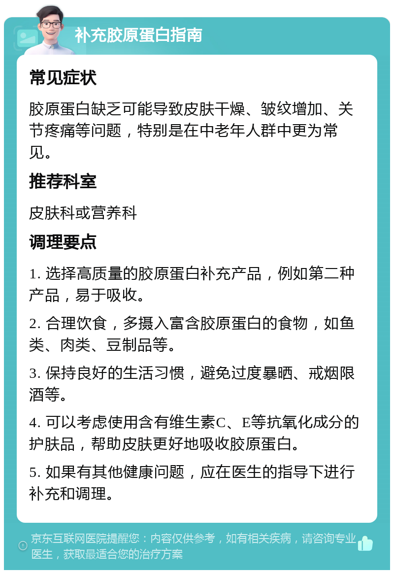 补充胶原蛋白指南 常见症状 胶原蛋白缺乏可能导致皮肤干燥、皱纹增加、关节疼痛等问题，特别是在中老年人群中更为常见。 推荐科室 皮肤科或营养科 调理要点 1. 选择高质量的胶原蛋白补充产品，例如第二种产品，易于吸收。 2. 合理饮食，多摄入富含胶原蛋白的食物，如鱼类、肉类、豆制品等。 3. 保持良好的生活习惯，避免过度暴晒、戒烟限酒等。 4. 可以考虑使用含有维生素C、E等抗氧化成分的护肤品，帮助皮肤更好地吸收胶原蛋白。 5. 如果有其他健康问题，应在医生的指导下进行补充和调理。