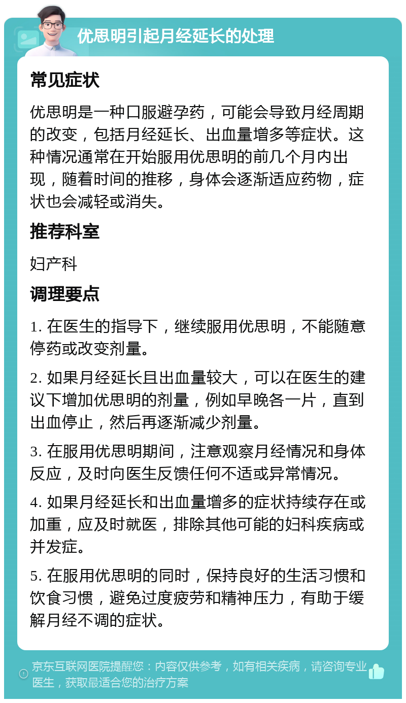 优思明引起月经延长的处理 常见症状 优思明是一种口服避孕药，可能会导致月经周期的改变，包括月经延长、出血量增多等症状。这种情况通常在开始服用优思明的前几个月内出现，随着时间的推移，身体会逐渐适应药物，症状也会减轻或消失。 推荐科室 妇产科 调理要点 1. 在医生的指导下，继续服用优思明，不能随意停药或改变剂量。 2. 如果月经延长且出血量较大，可以在医生的建议下增加优思明的剂量，例如早晚各一片，直到出血停止，然后再逐渐减少剂量。 3. 在服用优思明期间，注意观察月经情况和身体反应，及时向医生反馈任何不适或异常情况。 4. 如果月经延长和出血量增多的症状持续存在或加重，应及时就医，排除其他可能的妇科疾病或并发症。 5. 在服用优思明的同时，保持良好的生活习惯和饮食习惯，避免过度疲劳和精神压力，有助于缓解月经不调的症状。