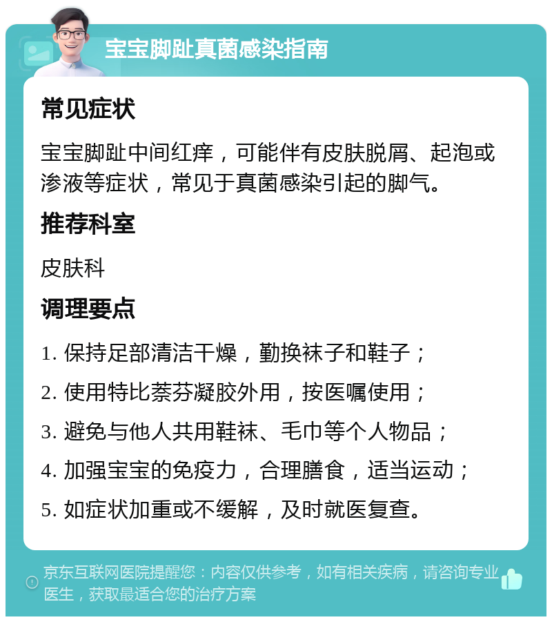 宝宝脚趾真菌感染指南 常见症状 宝宝脚趾中间红痒，可能伴有皮肤脱屑、起泡或渗液等症状，常见于真菌感染引起的脚气。 推荐科室 皮肤科 调理要点 1. 保持足部清洁干燥，勤换袜子和鞋子； 2. 使用特比萘芬凝胶外用，按医嘱使用； 3. 避免与他人共用鞋袜、毛巾等个人物品； 4. 加强宝宝的免疫力，合理膳食，适当运动； 5. 如症状加重或不缓解，及时就医复查。