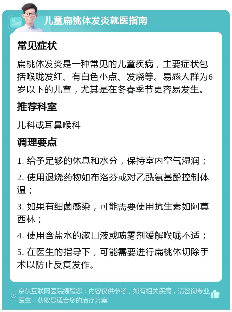 儿童扁桃体发炎就医指南 常见症状 扁桃体发炎是一种常见的儿童疾病，主要症状包括喉咙发红、有白色小点、发烧等。易感人群为6岁以下的儿童，尤其是在冬春季节更容易发生。 推荐科室 儿科或耳鼻喉科 调理要点 1. 给予足够的休息和水分，保持室内空气湿润； 2. 使用退烧药物如布洛芬或对乙酰氨基酚控制体温； 3. 如果有细菌感染，可能需要使用抗生素如阿莫西林； 4. 使用含盐水的漱口液或喷雾剂缓解喉咙不适； 5. 在医生的指导下，可能需要进行扁桃体切除手术以防止反复发作。