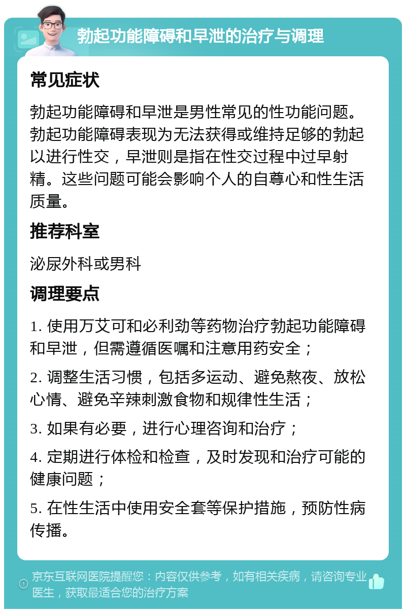 勃起功能障碍和早泄的治疗与调理 常见症状 勃起功能障碍和早泄是男性常见的性功能问题。勃起功能障碍表现为无法获得或维持足够的勃起以进行性交，早泄则是指在性交过程中过早射精。这些问题可能会影响个人的自尊心和性生活质量。 推荐科室 泌尿外科或男科 调理要点 1. 使用万艾可和必利劲等药物治疗勃起功能障碍和早泄，但需遵循医嘱和注意用药安全； 2. 调整生活习惯，包括多运动、避免熬夜、放松心情、避免辛辣刺激食物和规律性生活； 3. 如果有必要，进行心理咨询和治疗； 4. 定期进行体检和检查，及时发现和治疗可能的健康问题； 5. 在性生活中使用安全套等保护措施，预防性病传播。