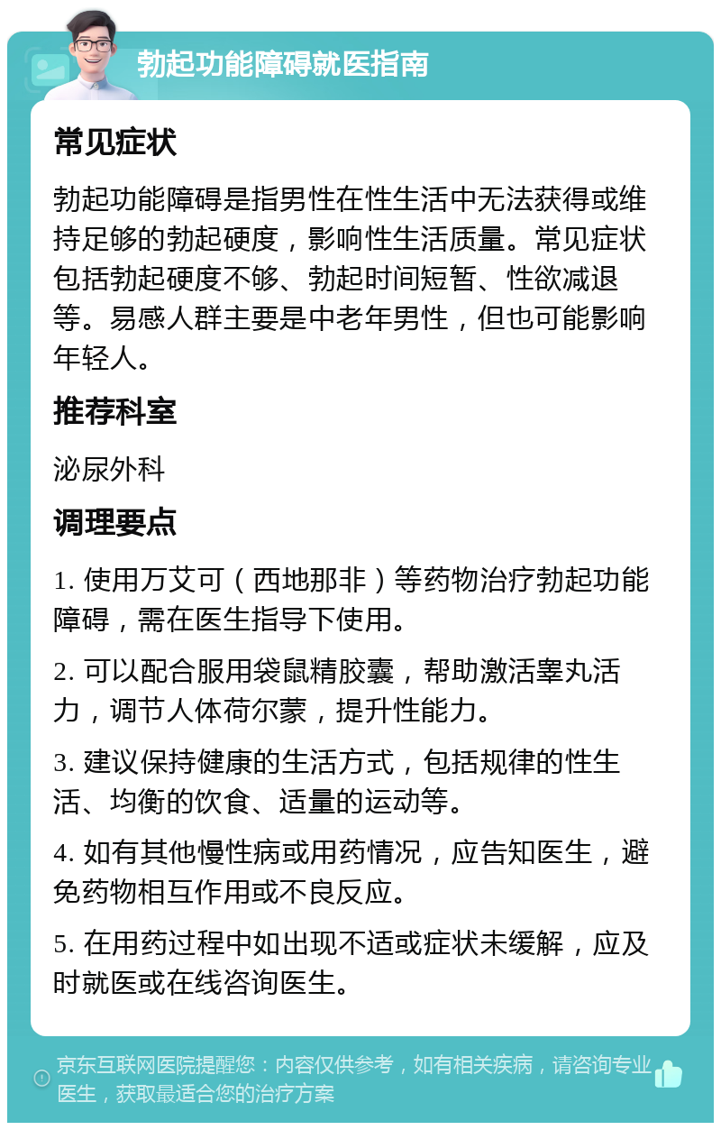 勃起功能障碍就医指南 常见症状 勃起功能障碍是指男性在性生活中无法获得或维持足够的勃起硬度，影响性生活质量。常见症状包括勃起硬度不够、勃起时间短暂、性欲减退等。易感人群主要是中老年男性，但也可能影响年轻人。 推荐科室 泌尿外科 调理要点 1. 使用万艾可（西地那非）等药物治疗勃起功能障碍，需在医生指导下使用。 2. 可以配合服用袋鼠精胶囊，帮助激活睾丸活力，调节人体荷尔蒙，提升性能力。 3. 建议保持健康的生活方式，包括规律的性生活、均衡的饮食、适量的运动等。 4. 如有其他慢性病或用药情况，应告知医生，避免药物相互作用或不良反应。 5. 在用药过程中如出现不适或症状未缓解，应及时就医或在线咨询医生。