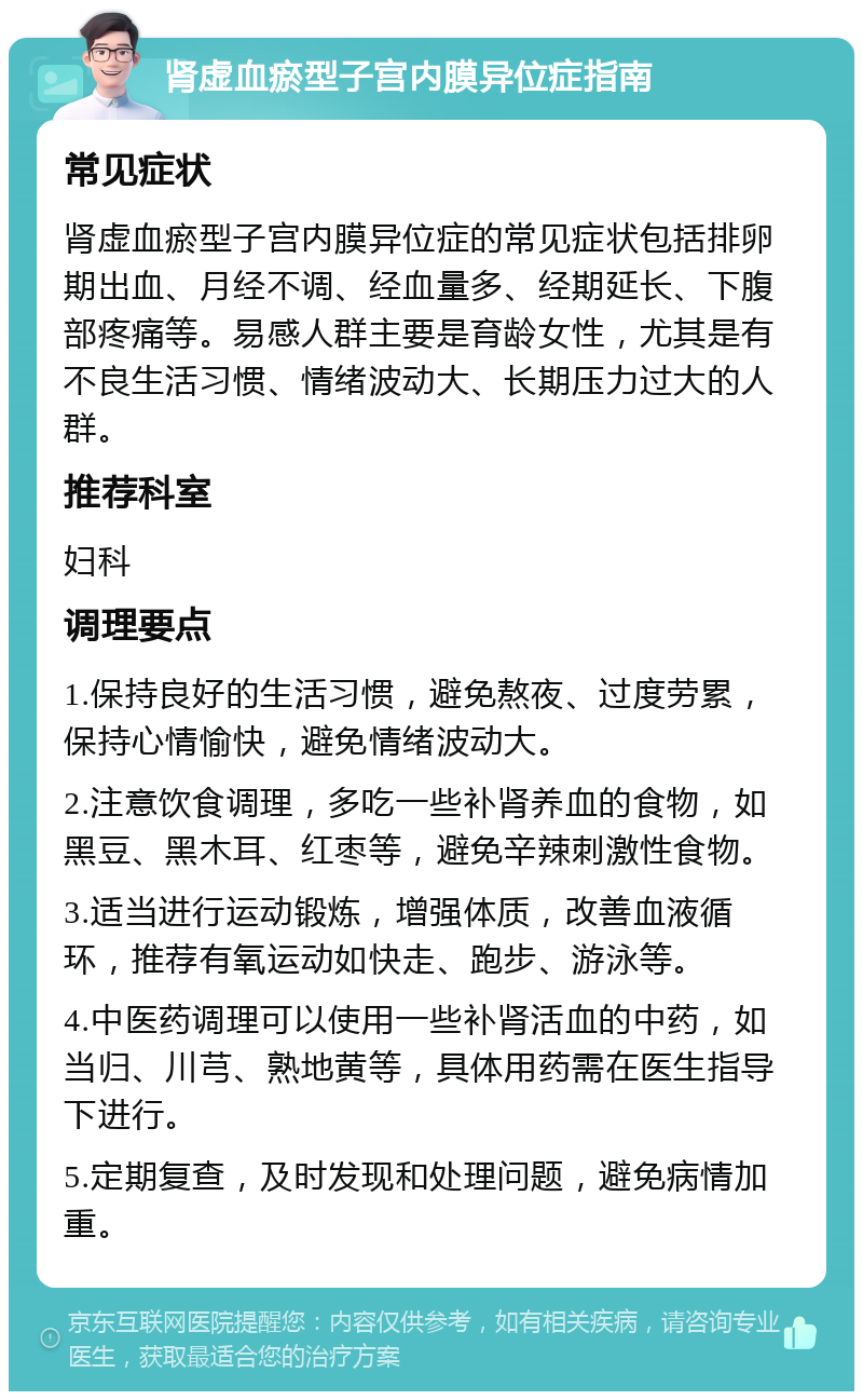 肾虚血瘀型子宫内膜异位症指南 常见症状 肾虚血瘀型子宫内膜异位症的常见症状包括排卵期出血、月经不调、经血量多、经期延长、下腹部疼痛等。易感人群主要是育龄女性，尤其是有不良生活习惯、情绪波动大、长期压力过大的人群。 推荐科室 妇科 调理要点 1.保持良好的生活习惯，避免熬夜、过度劳累，保持心情愉快，避免情绪波动大。 2.注意饮食调理，多吃一些补肾养血的食物，如黑豆、黑木耳、红枣等，避免辛辣刺激性食物。 3.适当进行运动锻炼，增强体质，改善血液循环，推荐有氧运动如快走、跑步、游泳等。 4.中医药调理可以使用一些补肾活血的中药，如当归、川芎、熟地黄等，具体用药需在医生指导下进行。 5.定期复查，及时发现和处理问题，避免病情加重。