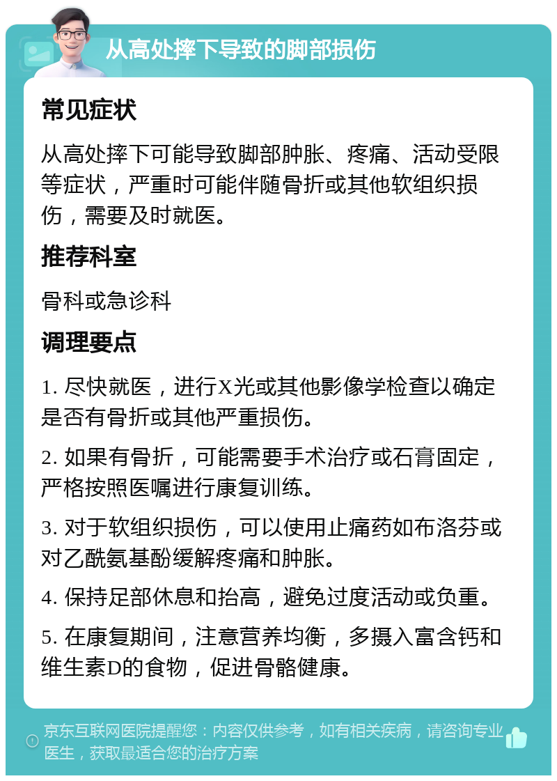 从高处摔下导致的脚部损伤 常见症状 从高处摔下可能导致脚部肿胀、疼痛、活动受限等症状，严重时可能伴随骨折或其他软组织损伤，需要及时就医。 推荐科室 骨科或急诊科 调理要点 1. 尽快就医，进行X光或其他影像学检查以确定是否有骨折或其他严重损伤。 2. 如果有骨折，可能需要手术治疗或石膏固定，严格按照医嘱进行康复训练。 3. 对于软组织损伤，可以使用止痛药如布洛芬或对乙酰氨基酚缓解疼痛和肿胀。 4. 保持足部休息和抬高，避免过度活动或负重。 5. 在康复期间，注意营养均衡，多摄入富含钙和维生素D的食物，促进骨骼健康。