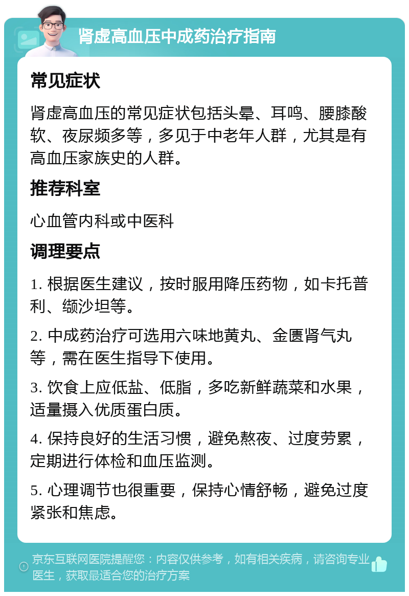 肾虚高血压中成药治疗指南 常见症状 肾虚高血压的常见症状包括头晕、耳鸣、腰膝酸软、夜尿频多等，多见于中老年人群，尤其是有高血压家族史的人群。 推荐科室 心血管内科或中医科 调理要点 1. 根据医生建议，按时服用降压药物，如卡托普利、缬沙坦等。 2. 中成药治疗可选用六味地黄丸、金匮肾气丸等，需在医生指导下使用。 3. 饮食上应低盐、低脂，多吃新鲜蔬菜和水果，适量摄入优质蛋白质。 4. 保持良好的生活习惯，避免熬夜、过度劳累，定期进行体检和血压监测。 5. 心理调节也很重要，保持心情舒畅，避免过度紧张和焦虑。