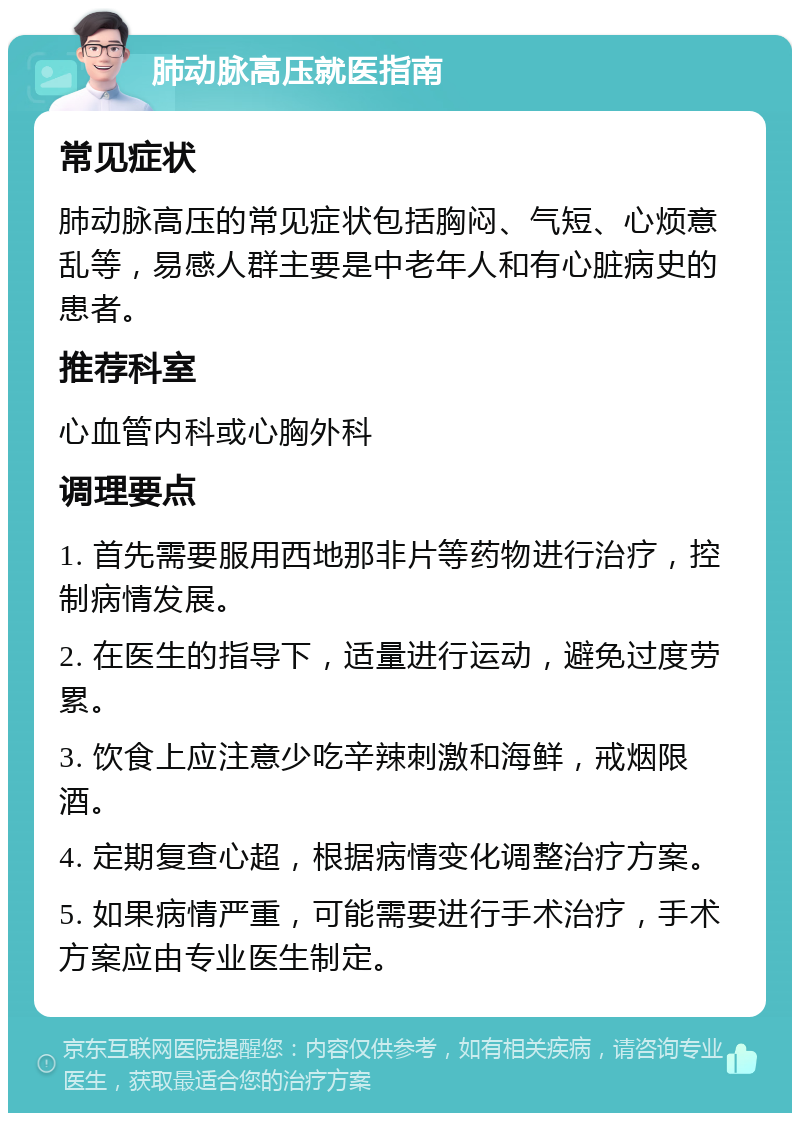 肺动脉高压就医指南 常见症状 肺动脉高压的常见症状包括胸闷、气短、心烦意乱等，易感人群主要是中老年人和有心脏病史的患者。 推荐科室 心血管内科或心胸外科 调理要点 1. 首先需要服用西地那非片等药物进行治疗，控制病情发展。 2. 在医生的指导下，适量进行运动，避免过度劳累。 3. 饮食上应注意少吃辛辣刺激和海鲜，戒烟限酒。 4. 定期复查心超，根据病情变化调整治疗方案。 5. 如果病情严重，可能需要进行手术治疗，手术方案应由专业医生制定。