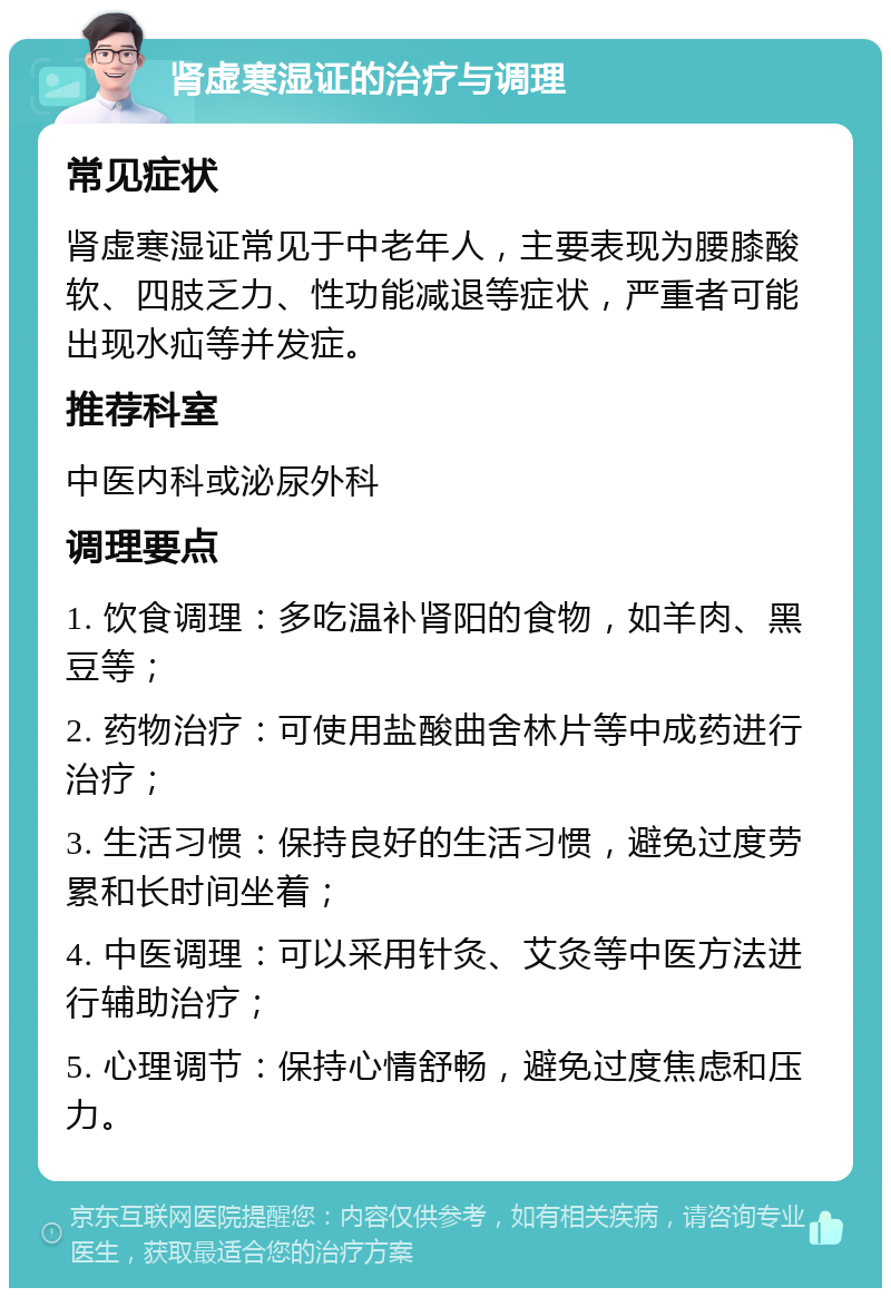 肾虚寒湿证的治疗与调理 常见症状 肾虚寒湿证常见于中老年人，主要表现为腰膝酸软、四肢乏力、性功能减退等症状，严重者可能出现水疝等并发症。 推荐科室 中医内科或泌尿外科 调理要点 1. 饮食调理：多吃温补肾阳的食物，如羊肉、黑豆等； 2. 药物治疗：可使用盐酸曲舍林片等中成药进行治疗； 3. 生活习惯：保持良好的生活习惯，避免过度劳累和长时间坐着； 4. 中医调理：可以采用针灸、艾灸等中医方法进行辅助治疗； 5. 心理调节：保持心情舒畅，避免过度焦虑和压力。