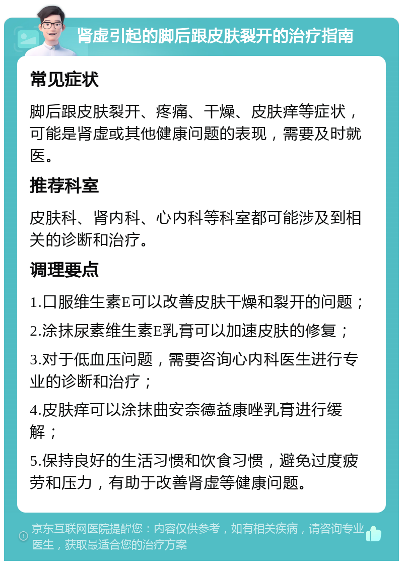 肾虚引起的脚后跟皮肤裂开的治疗指南 常见症状 脚后跟皮肤裂开、疼痛、干燥、皮肤痒等症状，可能是肾虚或其他健康问题的表现，需要及时就医。 推荐科室 皮肤科、肾内科、心内科等科室都可能涉及到相关的诊断和治疗。 调理要点 1.口服维生素E可以改善皮肤干燥和裂开的问题； 2.涂抹尿素维生素E乳膏可以加速皮肤的修复； 3.对于低血压问题，需要咨询心内科医生进行专业的诊断和治疗； 4.皮肤痒可以涂抹曲安奈德益康唑乳膏进行缓解； 5.保持良好的生活习惯和饮食习惯，避免过度疲劳和压力，有助于改善肾虚等健康问题。