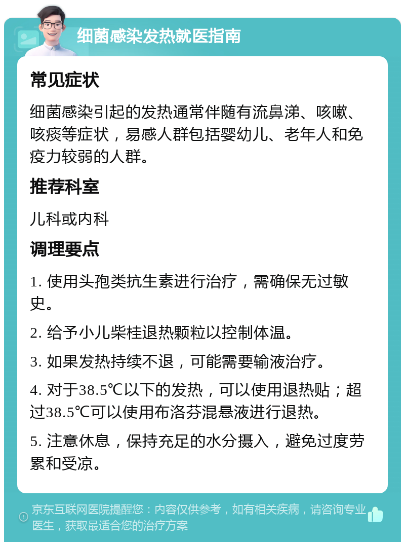 细菌感染发热就医指南 常见症状 细菌感染引起的发热通常伴随有流鼻涕、咳嗽、咳痰等症状，易感人群包括婴幼儿、老年人和免疫力较弱的人群。 推荐科室 儿科或内科 调理要点 1. 使用头孢类抗生素进行治疗，需确保无过敏史。 2. 给予小儿柴桂退热颗粒以控制体温。 3. 如果发热持续不退，可能需要输液治疗。 4. 对于38.5℃以下的发热，可以使用退热贴；超过38.5℃可以使用布洛芬混悬液进行退热。 5. 注意休息，保持充足的水分摄入，避免过度劳累和受凉。