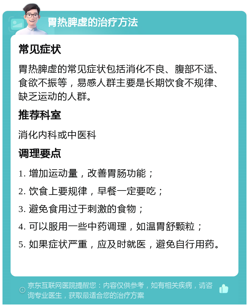 胃热脾虚的治疗方法 常见症状 胃热脾虚的常见症状包括消化不良、腹部不适、食欲不振等，易感人群主要是长期饮食不规律、缺乏运动的人群。 推荐科室 消化内科或中医科 调理要点 1. 增加运动量，改善胃肠功能； 2. 饮食上要规律，早餐一定要吃； 3. 避免食用过于刺激的食物； 4. 可以服用一些中药调理，如温胃舒颗粒； 5. 如果症状严重，应及时就医，避免自行用药。