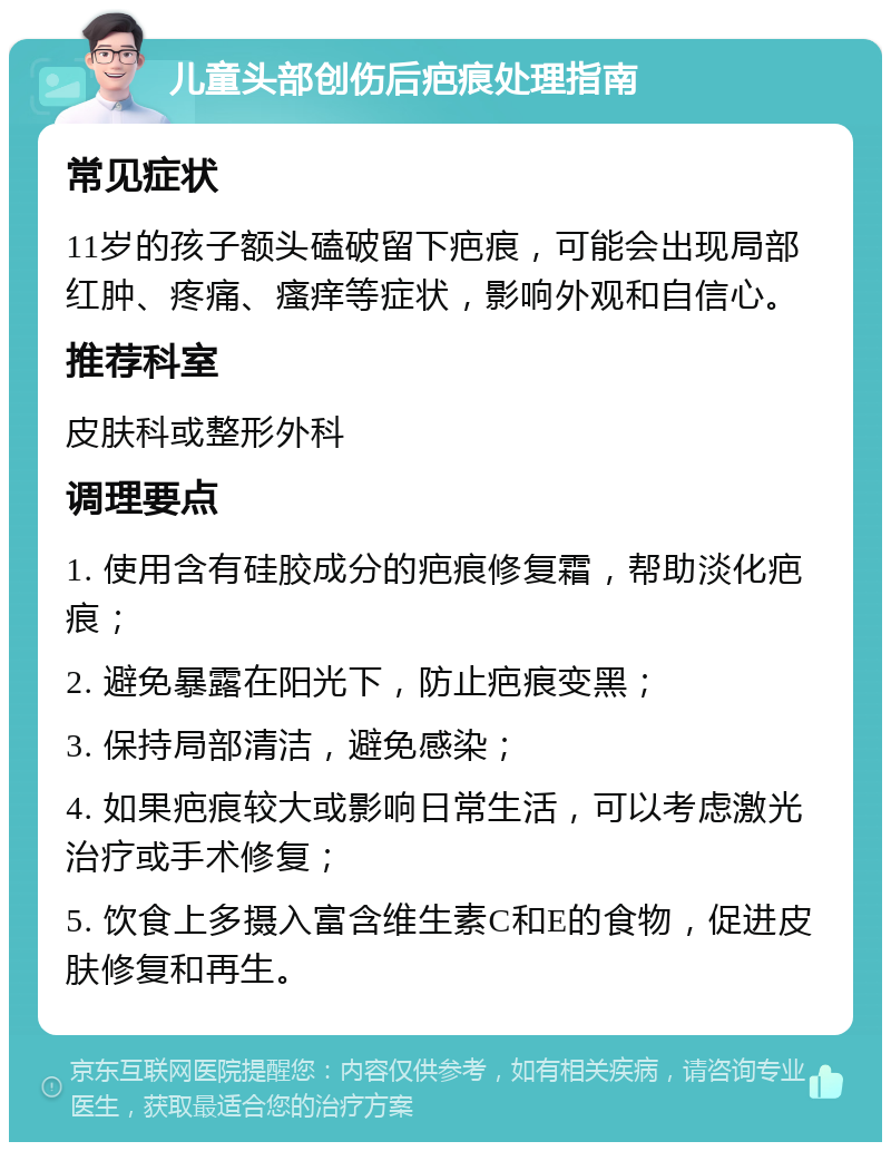 儿童头部创伤后疤痕处理指南 常见症状 11岁的孩子额头磕破留下疤痕，可能会出现局部红肿、疼痛、瘙痒等症状，影响外观和自信心。 推荐科室 皮肤科或整形外科 调理要点 1. 使用含有硅胶成分的疤痕修复霜，帮助淡化疤痕； 2. 避免暴露在阳光下，防止疤痕变黑； 3. 保持局部清洁，避免感染； 4. 如果疤痕较大或影响日常生活，可以考虑激光治疗或手术修复； 5. 饮食上多摄入富含维生素C和E的食物，促进皮肤修复和再生。