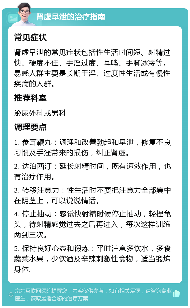 肾虚早泄的治疗指南 常见症状 肾虚早泄的常见症状包括性生活时间短、射精过快、硬度不佳、手淫过度、耳鸣、手脚冰冷等。易感人群主要是长期手淫、过度性生活或有慢性疾病的人群。 推荐科室 泌尿外科或男科 调理要点 1. 参茸鞭丸：调理和改善勃起和早泄，修复不良习惯及手淫带来的损伤，纠正肾虚。 2. 达泊西汀：延长射精时间，既有速效作用，也有治疗作用。 3. 转移注意力：性生活时不要把注意力全部集中在阴茎上，可以说说情话。 4. 停止抽动：感觉快射精时候停止抽动，轻捏龟头，待射精感觉过去之后再进入，每次这样训练两到三次。 5. 保持良好心态和锻炼：平时注意多饮水，多食蔬菜水果，少饮酒及辛辣刺激性食物，适当锻炼身体。