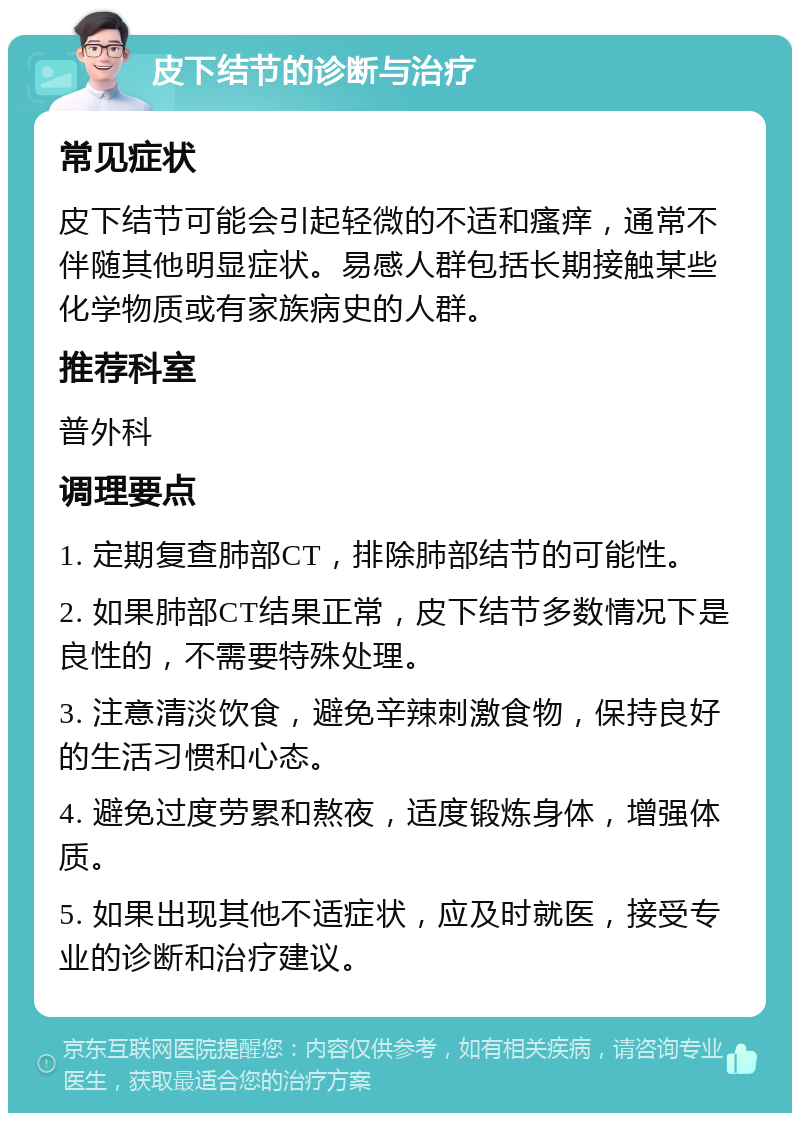 皮下结节的诊断与治疗 常见症状 皮下结节可能会引起轻微的不适和瘙痒，通常不伴随其他明显症状。易感人群包括长期接触某些化学物质或有家族病史的人群。 推荐科室 普外科 调理要点 1. 定期复查肺部CT，排除肺部结节的可能性。 2. 如果肺部CT结果正常，皮下结节多数情况下是良性的，不需要特殊处理。 3. 注意清淡饮食，避免辛辣刺激食物，保持良好的生活习惯和心态。 4. 避免过度劳累和熬夜，适度锻炼身体，增强体质。 5. 如果出现其他不适症状，应及时就医，接受专业的诊断和治疗建议。