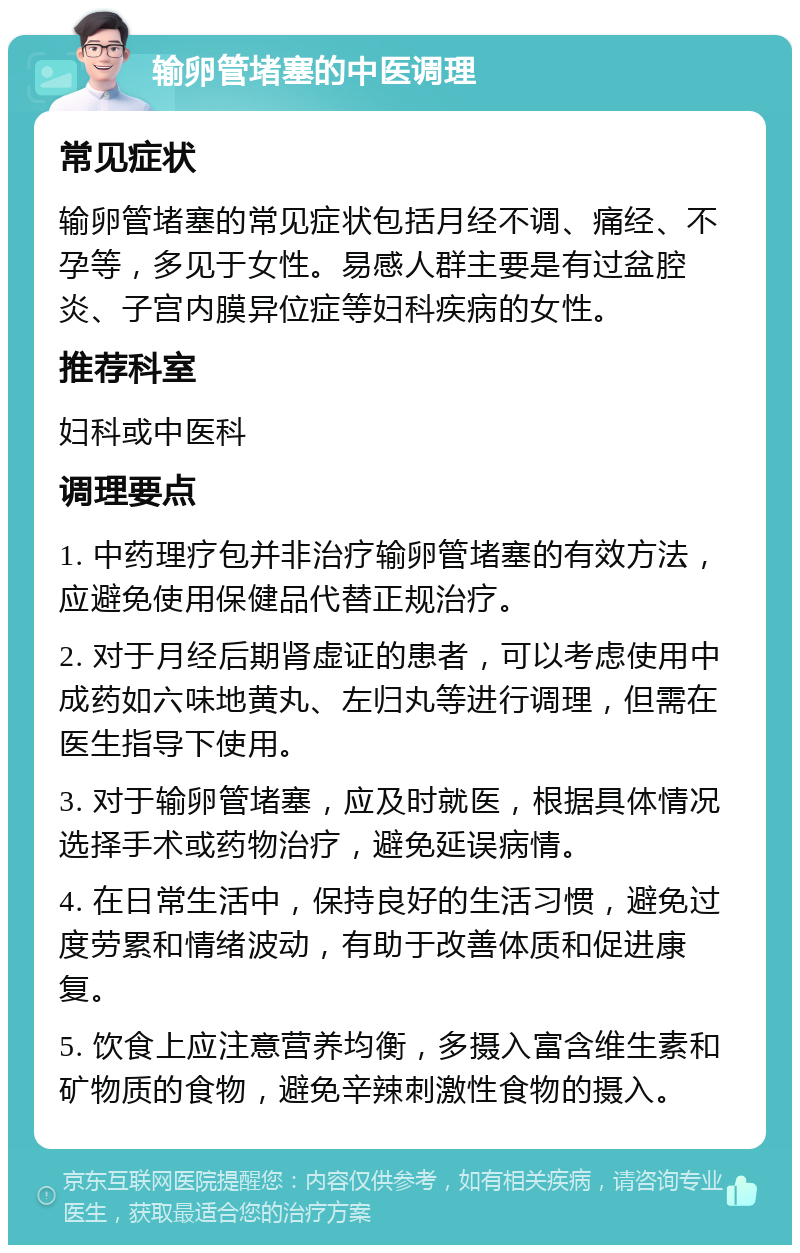 输卵管堵塞的中医调理 常见症状 输卵管堵塞的常见症状包括月经不调、痛经、不孕等，多见于女性。易感人群主要是有过盆腔炎、子宫内膜异位症等妇科疾病的女性。 推荐科室 妇科或中医科 调理要点 1. 中药理疗包并非治疗输卵管堵塞的有效方法，应避免使用保健品代替正规治疗。 2. 对于月经后期肾虚证的患者，可以考虑使用中成药如六味地黄丸、左归丸等进行调理，但需在医生指导下使用。 3. 对于输卵管堵塞，应及时就医，根据具体情况选择手术或药物治疗，避免延误病情。 4. 在日常生活中，保持良好的生活习惯，避免过度劳累和情绪波动，有助于改善体质和促进康复。 5. 饮食上应注意营养均衡，多摄入富含维生素和矿物质的食物，避免辛辣刺激性食物的摄入。