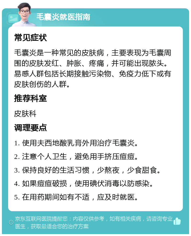 毛囊炎就医指南 常见症状 毛囊炎是一种常见的皮肤病，主要表现为毛囊周围的皮肤发红、肿胀、疼痛，并可能出现脓头。易感人群包括长期接触污染物、免疫力低下或有皮肤创伤的人群。 推荐科室 皮肤科 调理要点 1. 使用夫西地酸乳膏外用治疗毛囊炎。 2. 注意个人卫生，避免用手挤压痘痘。 3. 保持良好的生活习惯，少熬夜，少食甜食。 4. 如果痘痘破损，使用碘伏消毒以防感染。 5. 在用药期间如有不适，应及时就医。