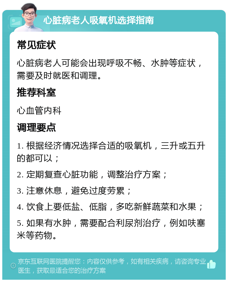 心脏病老人吸氧机选择指南 常见症状 心脏病老人可能会出现呼吸不畅、水肿等症状，需要及时就医和调理。 推荐科室 心血管内科 调理要点 1. 根据经济情况选择合适的吸氧机，三升或五升的都可以； 2. 定期复查心脏功能，调整治疗方案； 3. 注意休息，避免过度劳累； 4. 饮食上要低盐、低脂，多吃新鲜蔬菜和水果； 5. 如果有水肿，需要配合利尿剂治疗，例如呋塞米等药物。