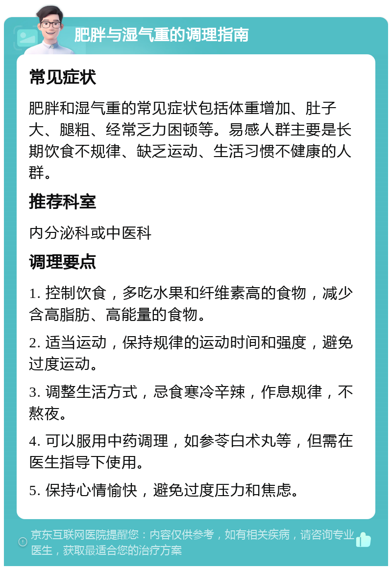 肥胖与湿气重的调理指南 常见症状 肥胖和湿气重的常见症状包括体重增加、肚子大、腿粗、经常乏力困顿等。易感人群主要是长期饮食不规律、缺乏运动、生活习惯不健康的人群。 推荐科室 内分泌科或中医科 调理要点 1. 控制饮食，多吃水果和纤维素高的食物，减少含高脂肪、高能量的食物。 2. 适当运动，保持规律的运动时间和强度，避免过度运动。 3. 调整生活方式，忌食寒冷辛辣，作息规律，不熬夜。 4. 可以服用中药调理，如参苓白术丸等，但需在医生指导下使用。 5. 保持心情愉快，避免过度压力和焦虑。