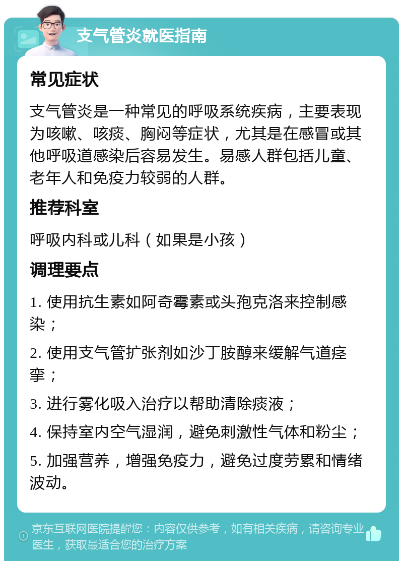 支气管炎就医指南 常见症状 支气管炎是一种常见的呼吸系统疾病，主要表现为咳嗽、咳痰、胸闷等症状，尤其是在感冒或其他呼吸道感染后容易发生。易感人群包括儿童、老年人和免疫力较弱的人群。 推荐科室 呼吸内科或儿科（如果是小孩） 调理要点 1. 使用抗生素如阿奇霉素或头孢克洛来控制感染； 2. 使用支气管扩张剂如沙丁胺醇来缓解气道痉挛； 3. 进行雾化吸入治疗以帮助清除痰液； 4. 保持室内空气湿润，避免刺激性气体和粉尘； 5. 加强营养，增强免疫力，避免过度劳累和情绪波动。