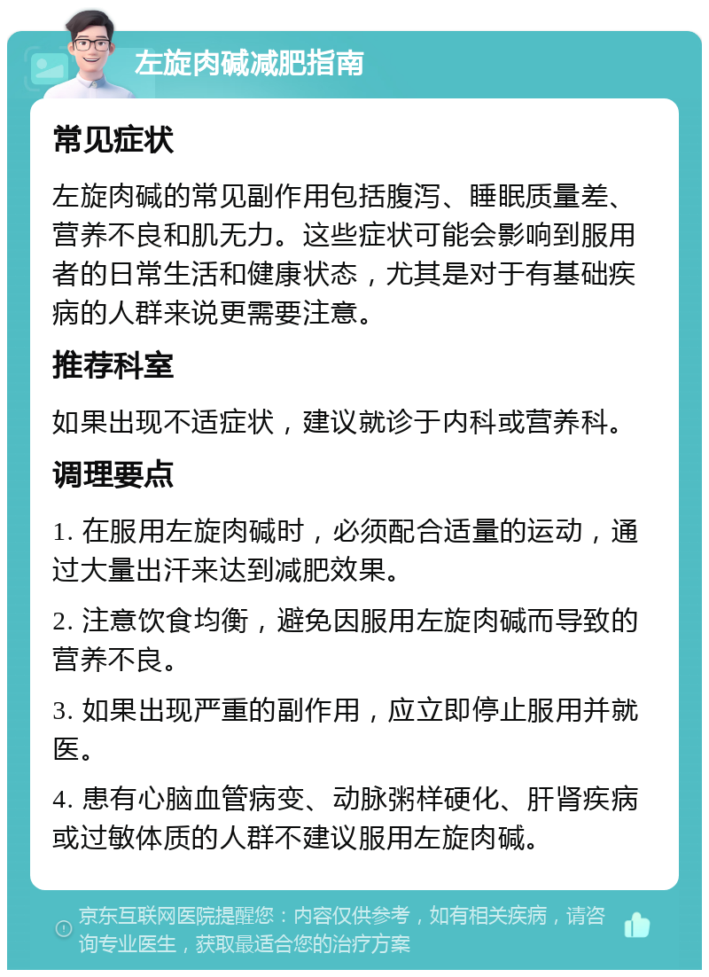 左旋肉碱减肥指南 常见症状 左旋肉碱的常见副作用包括腹泻、睡眠质量差、营养不良和肌无力。这些症状可能会影响到服用者的日常生活和健康状态，尤其是对于有基础疾病的人群来说更需要注意。 推荐科室 如果出现不适症状，建议就诊于内科或营养科。 调理要点 1. 在服用左旋肉碱时，必须配合适量的运动，通过大量出汗来达到减肥效果。 2. 注意饮食均衡，避免因服用左旋肉碱而导致的营养不良。 3. 如果出现严重的副作用，应立即停止服用并就医。 4. 患有心脑血管病变、动脉粥样硬化、肝肾疾病或过敏体质的人群不建议服用左旋肉碱。