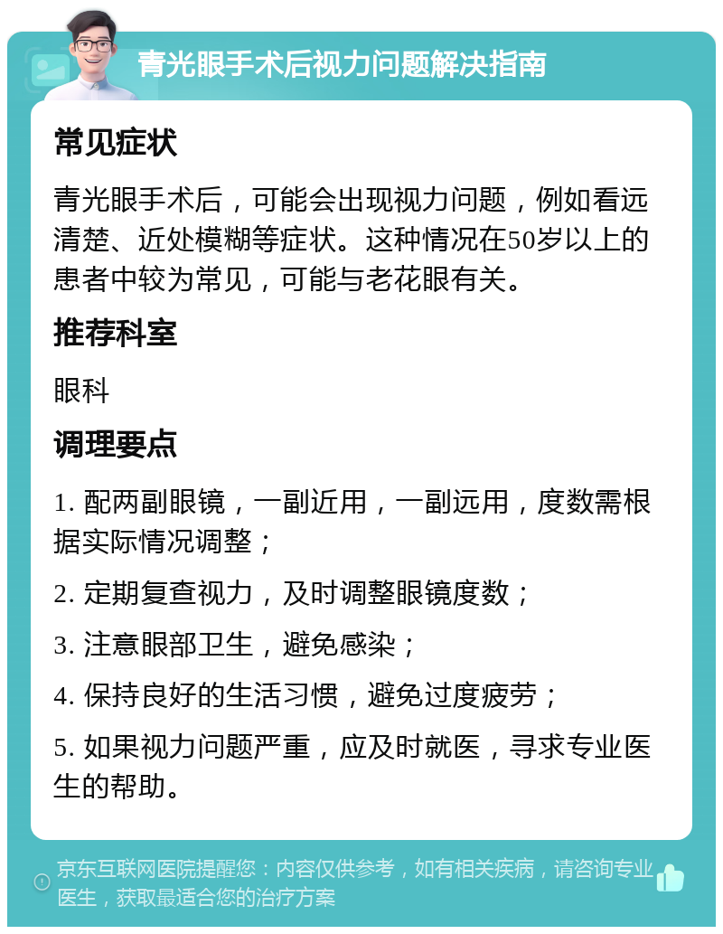 青光眼手术后视力问题解决指南 常见症状 青光眼手术后，可能会出现视力问题，例如看远清楚、近处模糊等症状。这种情况在50岁以上的患者中较为常见，可能与老花眼有关。 推荐科室 眼科 调理要点 1. 配两副眼镜，一副近用，一副远用，度数需根据实际情况调整； 2. 定期复查视力，及时调整眼镜度数； 3. 注意眼部卫生，避免感染； 4. 保持良好的生活习惯，避免过度疲劳； 5. 如果视力问题严重，应及时就医，寻求专业医生的帮助。