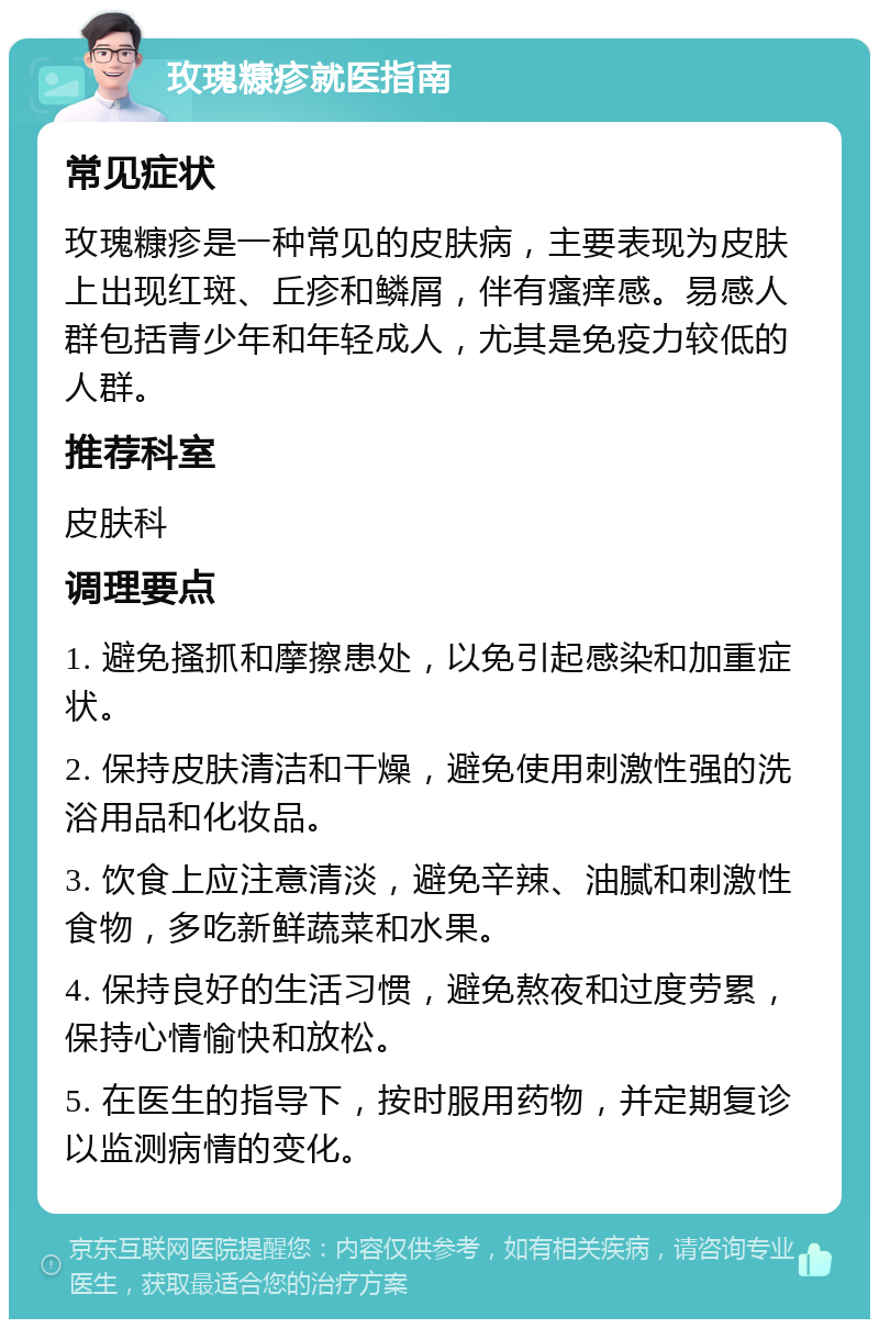 玫瑰糠疹就医指南 常见症状 玫瑰糠疹是一种常见的皮肤病，主要表现为皮肤上出现红斑、丘疹和鳞屑，伴有瘙痒感。易感人群包括青少年和年轻成人，尤其是免疫力较低的人群。 推荐科室 皮肤科 调理要点 1. 避免搔抓和摩擦患处，以免引起感染和加重症状。 2. 保持皮肤清洁和干燥，避免使用刺激性强的洗浴用品和化妆品。 3. 饮食上应注意清淡，避免辛辣、油腻和刺激性食物，多吃新鲜蔬菜和水果。 4. 保持良好的生活习惯，避免熬夜和过度劳累，保持心情愉快和放松。 5. 在医生的指导下，按时服用药物，并定期复诊以监测病情的变化。