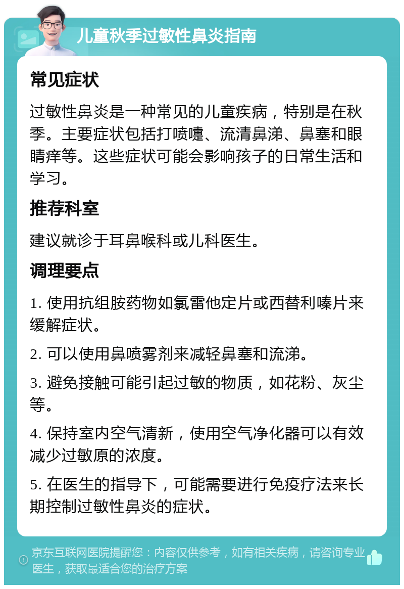 儿童秋季过敏性鼻炎指南 常见症状 过敏性鼻炎是一种常见的儿童疾病，特别是在秋季。主要症状包括打喷嚏、流清鼻涕、鼻塞和眼睛痒等。这些症状可能会影响孩子的日常生活和学习。 推荐科室 建议就诊于耳鼻喉科或儿科医生。 调理要点 1. 使用抗组胺药物如氯雷他定片或西替利嗪片来缓解症状。 2. 可以使用鼻喷雾剂来减轻鼻塞和流涕。 3. 避免接触可能引起过敏的物质，如花粉、灰尘等。 4. 保持室内空气清新，使用空气净化器可以有效减少过敏原的浓度。 5. 在医生的指导下，可能需要进行免疫疗法来长期控制过敏性鼻炎的症状。