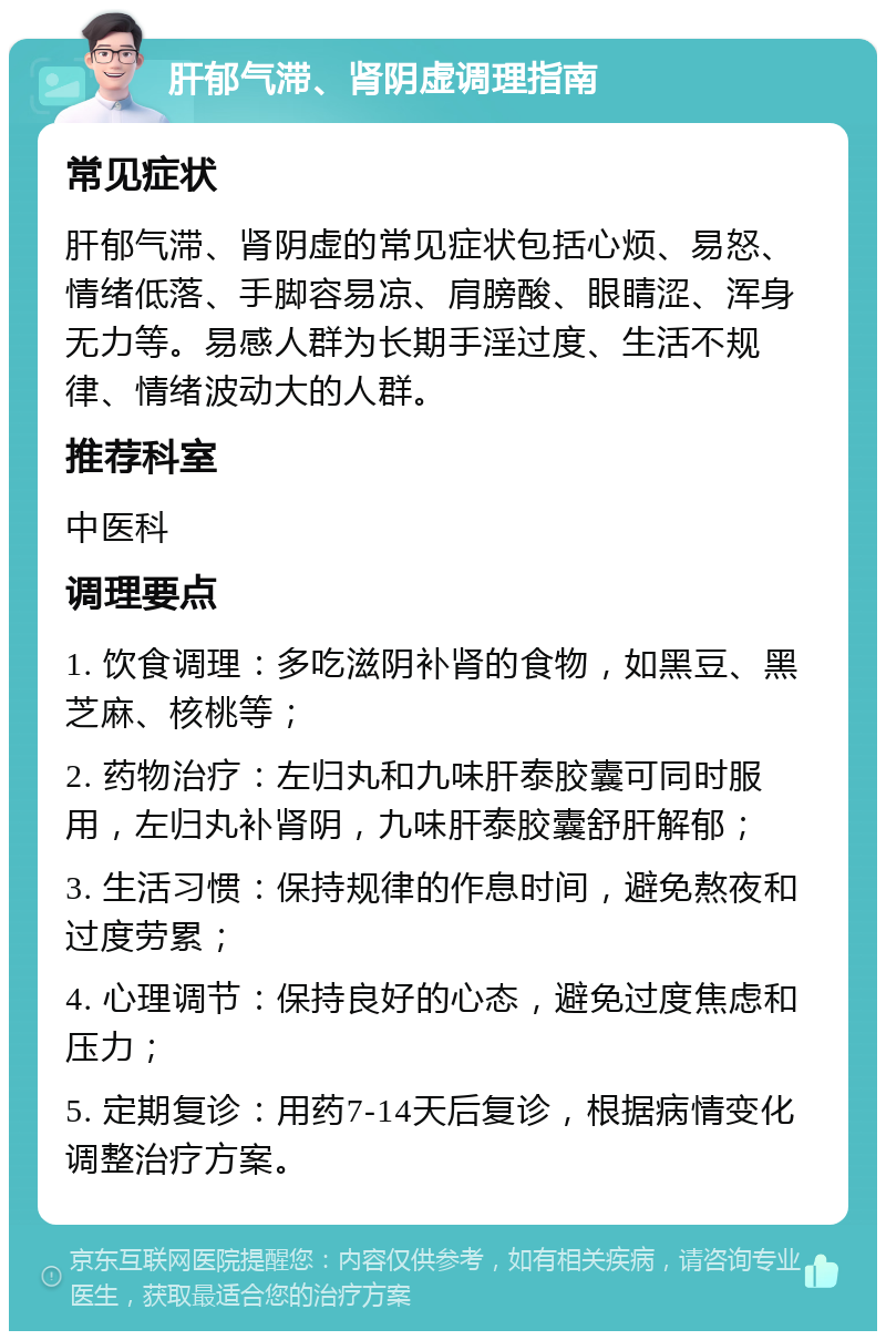 肝郁气滞、肾阴虚调理指南 常见症状 肝郁气滞、肾阴虚的常见症状包括心烦、易怒、情绪低落、手脚容易凉、肩膀酸、眼睛涩、浑身无力等。易感人群为长期手淫过度、生活不规律、情绪波动大的人群。 推荐科室 中医科 调理要点 1. 饮食调理：多吃滋阴补肾的食物，如黑豆、黑芝麻、核桃等； 2. 药物治疗：左归丸和九味肝泰胶囊可同时服用，左归丸补肾阴，九味肝泰胶囊舒肝解郁； 3. 生活习惯：保持规律的作息时间，避免熬夜和过度劳累； 4. 心理调节：保持良好的心态，避免过度焦虑和压力； 5. 定期复诊：用药7-14天后复诊，根据病情变化调整治疗方案。