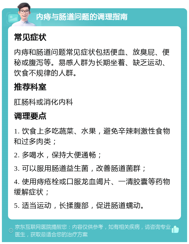 内痔与肠道问题的调理指南 常见症状 内痔和肠道问题常见症状包括便血、放臭屁、便秘或腹泻等。易感人群为长期坐着、缺乏运动、饮食不规律的人群。 推荐科室 肛肠科或消化内科 调理要点 1. 饮食上多吃蔬菜、水果，避免辛辣刺激性食物和过多肉类； 2. 多喝水，保持大便通畅； 3. 可以服用肠道益生菌，改善肠道菌群； 4. 使用痔疮栓或口服龙血竭片、一清胶囊等药物缓解症状； 5. 适当运动，长揉腹部，促进肠道蠕动。