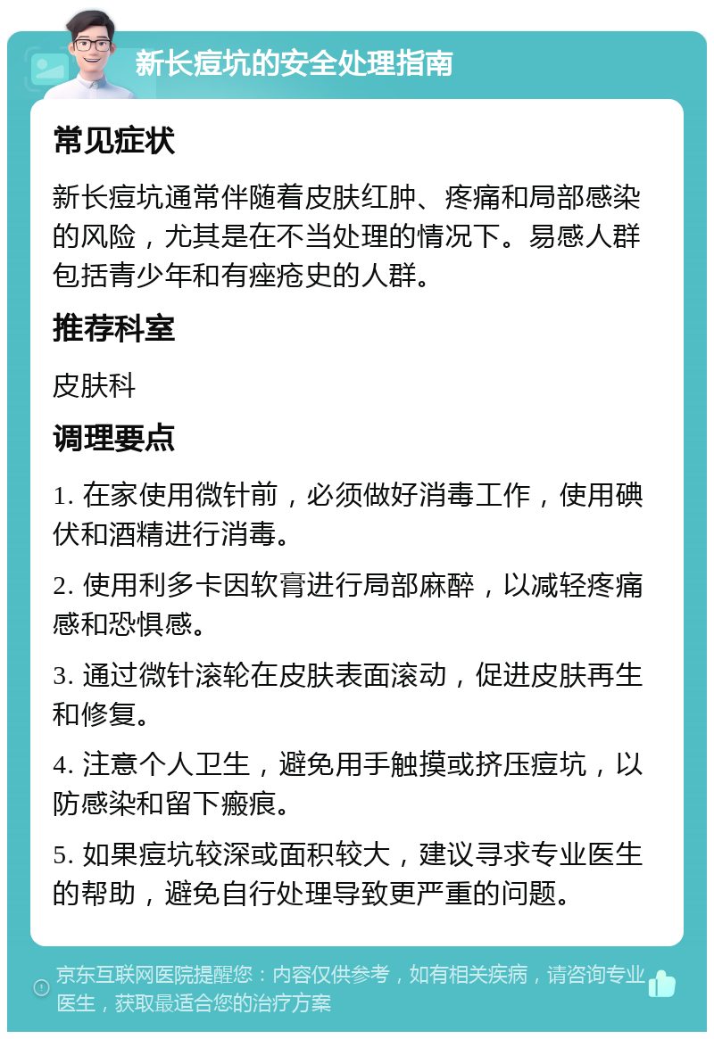 新长痘坑的安全处理指南 常见症状 新长痘坑通常伴随着皮肤红肿、疼痛和局部感染的风险，尤其是在不当处理的情况下。易感人群包括青少年和有痤疮史的人群。 推荐科室 皮肤科 调理要点 1. 在家使用微针前，必须做好消毒工作，使用碘伏和酒精进行消毒。 2. 使用利多卡因软膏进行局部麻醉，以减轻疼痛感和恐惧感。 3. 通过微针滚轮在皮肤表面滚动，促进皮肤再生和修复。 4. 注意个人卫生，避免用手触摸或挤压痘坑，以防感染和留下瘢痕。 5. 如果痘坑较深或面积较大，建议寻求专业医生的帮助，避免自行处理导致更严重的问题。