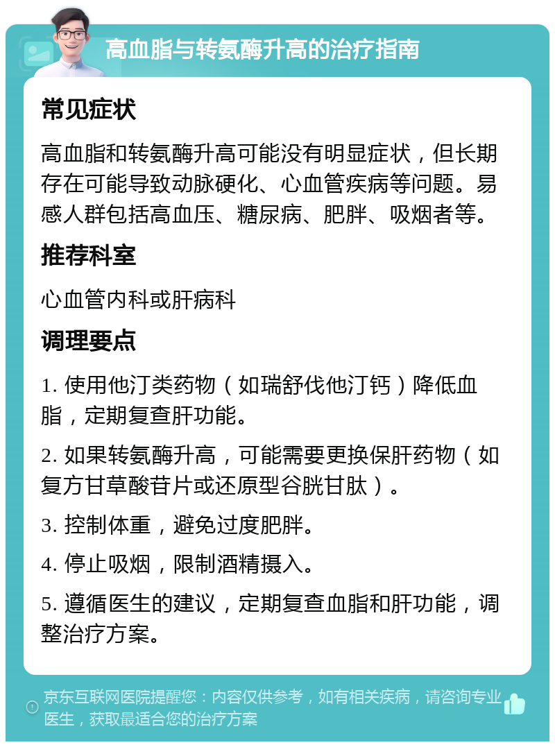 高血脂与转氨酶升高的治疗指南 常见症状 高血脂和转氨酶升高可能没有明显症状，但长期存在可能导致动脉硬化、心血管疾病等问题。易感人群包括高血压、糖尿病、肥胖、吸烟者等。 推荐科室 心血管内科或肝病科 调理要点 1. 使用他汀类药物（如瑞舒伐他汀钙）降低血脂，定期复查肝功能。 2. 如果转氨酶升高，可能需要更换保肝药物（如复方甘草酸苷片或还原型谷胱甘肽）。 3. 控制体重，避免过度肥胖。 4. 停止吸烟，限制酒精摄入。 5. 遵循医生的建议，定期复查血脂和肝功能，调整治疗方案。