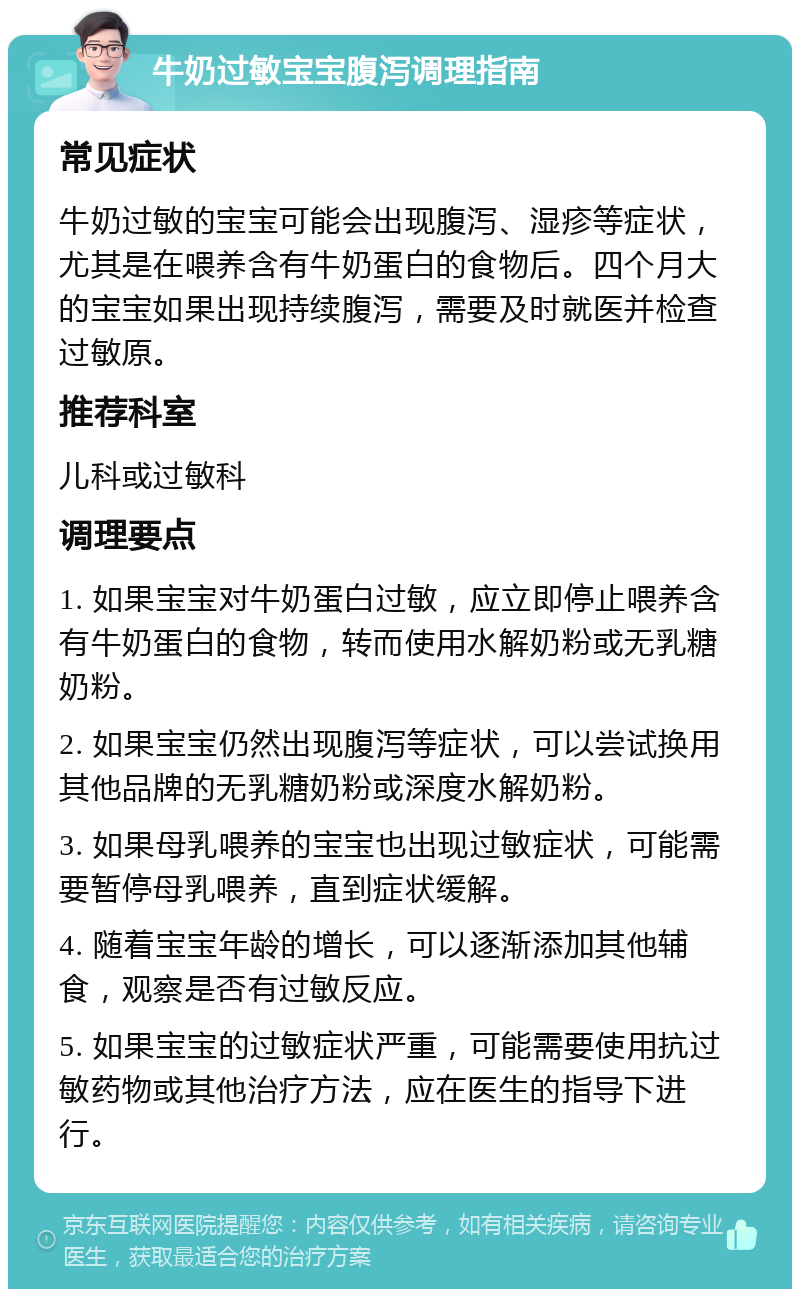 牛奶过敏宝宝腹泻调理指南 常见症状 牛奶过敏的宝宝可能会出现腹泻、湿疹等症状，尤其是在喂养含有牛奶蛋白的食物后。四个月大的宝宝如果出现持续腹泻，需要及时就医并检查过敏原。 推荐科室 儿科或过敏科 调理要点 1. 如果宝宝对牛奶蛋白过敏，应立即停止喂养含有牛奶蛋白的食物，转而使用水解奶粉或无乳糖奶粉。 2. 如果宝宝仍然出现腹泻等症状，可以尝试换用其他品牌的无乳糖奶粉或深度水解奶粉。 3. 如果母乳喂养的宝宝也出现过敏症状，可能需要暂停母乳喂养，直到症状缓解。 4. 随着宝宝年龄的增长，可以逐渐添加其他辅食，观察是否有过敏反应。 5. 如果宝宝的过敏症状严重，可能需要使用抗过敏药物或其他治疗方法，应在医生的指导下进行。