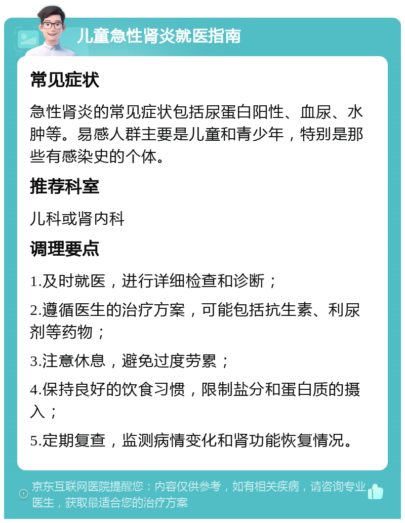 儿童急性肾炎就医指南 常见症状 急性肾炎的常见症状包括尿蛋白阳性、血尿、水肿等。易感人群主要是儿童和青少年，特别是那些有感染史的个体。 推荐科室 儿科或肾内科 调理要点 1.及时就医，进行详细检查和诊断； 2.遵循医生的治疗方案，可能包括抗生素、利尿剂等药物； 3.注意休息，避免过度劳累； 4.保持良好的饮食习惯，限制盐分和蛋白质的摄入； 5.定期复查，监测病情变化和肾功能恢复情况。