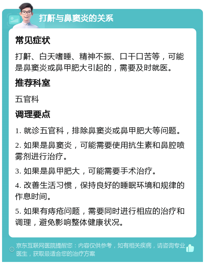 打鼾与鼻窦炎的关系 常见症状 打鼾、白天嗜睡、精神不振、口干口苦等，可能是鼻窦炎或鼻甲肥大引起的，需要及时就医。 推荐科室 五官科 调理要点 1. 就诊五官科，排除鼻窦炎或鼻甲肥大等问题。 2. 如果是鼻窦炎，可能需要使用抗生素和鼻腔喷雾剂进行治疗。 3. 如果是鼻甲肥大，可能需要手术治疗。 4. 改善生活习惯，保持良好的睡眠环境和规律的作息时间。 5. 如果有痔疮问题，需要同时进行相应的治疗和调理，避免影响整体健康状况。