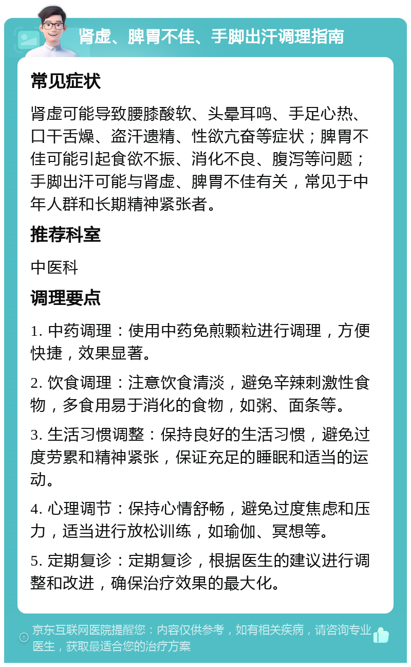 肾虚、脾胃不佳、手脚出汗调理指南 常见症状 肾虚可能导致腰膝酸软、头晕耳鸣、手足心热、口干舌燥、盗汗遗精、性欲亢奋等症状；脾胃不佳可能引起食欲不振、消化不良、腹泻等问题；手脚出汗可能与肾虚、脾胃不佳有关，常见于中年人群和长期精神紧张者。 推荐科室 中医科 调理要点 1. 中药调理：使用中药免煎颗粒进行调理，方便快捷，效果显著。 2. 饮食调理：注意饮食清淡，避免辛辣刺激性食物，多食用易于消化的食物，如粥、面条等。 3. 生活习惯调整：保持良好的生活习惯，避免过度劳累和精神紧张，保证充足的睡眠和适当的运动。 4. 心理调节：保持心情舒畅，避免过度焦虑和压力，适当进行放松训练，如瑜伽、冥想等。 5. 定期复诊：定期复诊，根据医生的建议进行调整和改进，确保治疗效果的最大化。