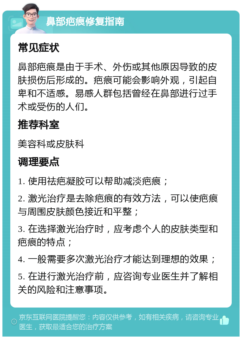 鼻部疤痕修复指南 常见症状 鼻部疤痕是由于手术、外伤或其他原因导致的皮肤损伤后形成的。疤痕可能会影响外观，引起自卑和不适感。易感人群包括曾经在鼻部进行过手术或受伤的人们。 推荐科室 美容科或皮肤科 调理要点 1. 使用祛疤凝胶可以帮助减淡疤痕； 2. 激光治疗是去除疤痕的有效方法，可以使疤痕与周围皮肤颜色接近和平整； 3. 在选择激光治疗时，应考虑个人的皮肤类型和疤痕的特点； 4. 一般需要多次激光治疗才能达到理想的效果； 5. 在进行激光治疗前，应咨询专业医生并了解相关的风险和注意事项。