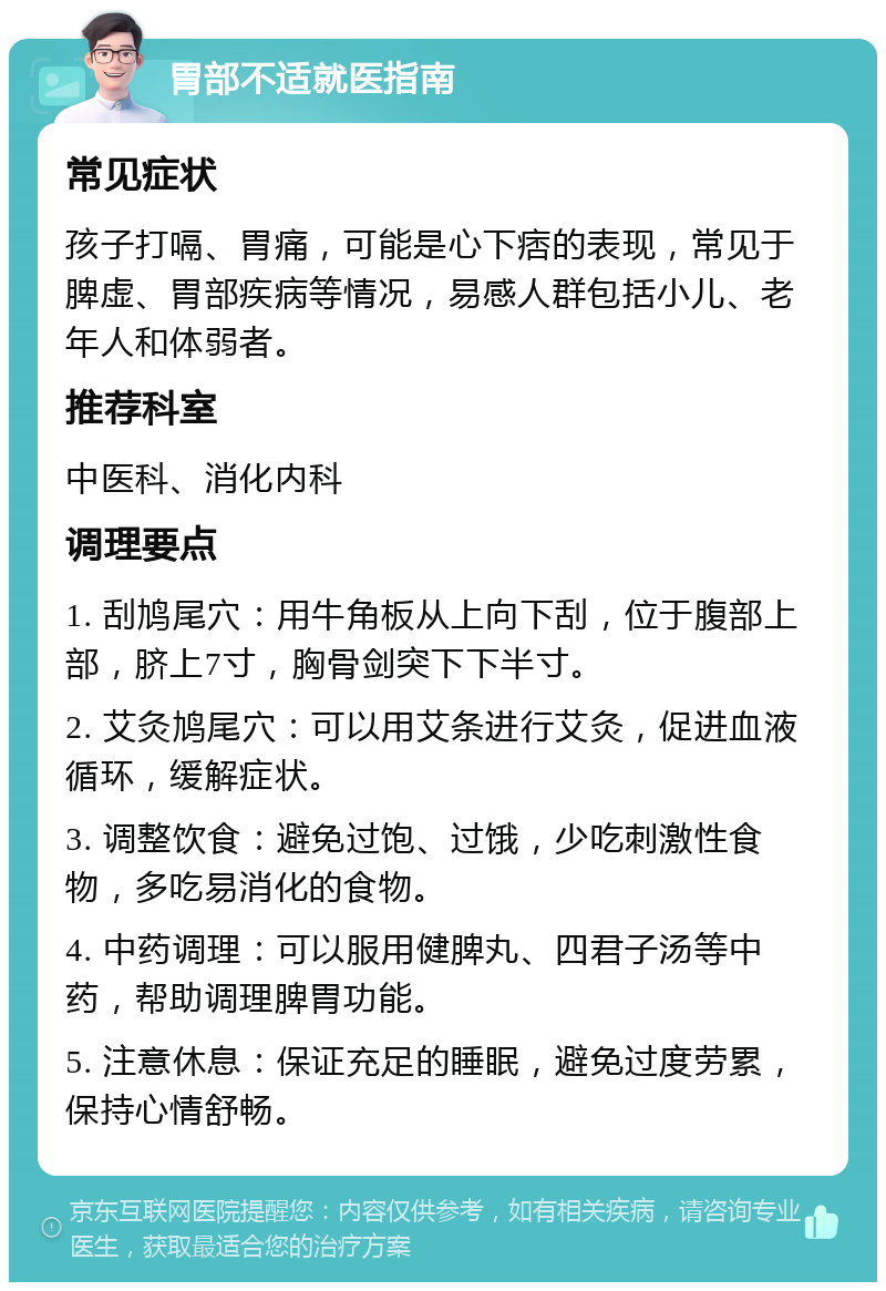 胃部不适就医指南 常见症状 孩子打嗝、胃痛，可能是心下痞的表现，常见于脾虚、胃部疾病等情况，易感人群包括小儿、老年人和体弱者。 推荐科室 中医科、消化内科 调理要点 1. 刮鸠尾穴：用牛角板从上向下刮，位于腹部上部，脐上7寸，胸骨剑突下下半寸。 2. 艾灸鸠尾穴：可以用艾条进行艾灸，促进血液循环，缓解症状。 3. 调整饮食：避免过饱、过饿，少吃刺激性食物，多吃易消化的食物。 4. 中药调理：可以服用健脾丸、四君子汤等中药，帮助调理脾胃功能。 5. 注意休息：保证充足的睡眠，避免过度劳累，保持心情舒畅。