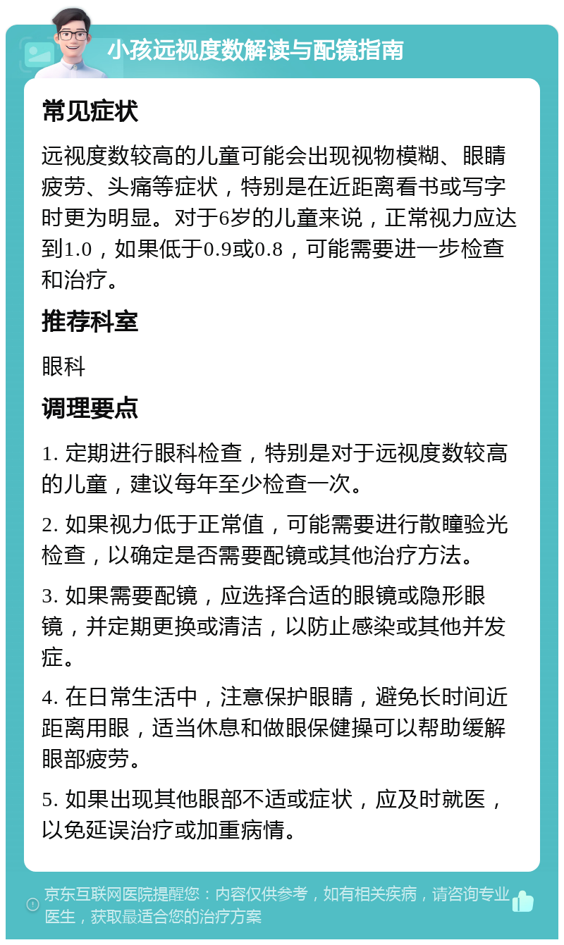 小孩远视度数解读与配镜指南 常见症状 远视度数较高的儿童可能会出现视物模糊、眼睛疲劳、头痛等症状，特别是在近距离看书或写字时更为明显。对于6岁的儿童来说，正常视力应达到1.0，如果低于0.9或0.8，可能需要进一步检查和治疗。 推荐科室 眼科 调理要点 1. 定期进行眼科检查，特别是对于远视度数较高的儿童，建议每年至少检查一次。 2. 如果视力低于正常值，可能需要进行散瞳验光检查，以确定是否需要配镜或其他治疗方法。 3. 如果需要配镜，应选择合适的眼镜或隐形眼镜，并定期更换或清洁，以防止感染或其他并发症。 4. 在日常生活中，注意保护眼睛，避免长时间近距离用眼，适当休息和做眼保健操可以帮助缓解眼部疲劳。 5. 如果出现其他眼部不适或症状，应及时就医，以免延误治疗或加重病情。