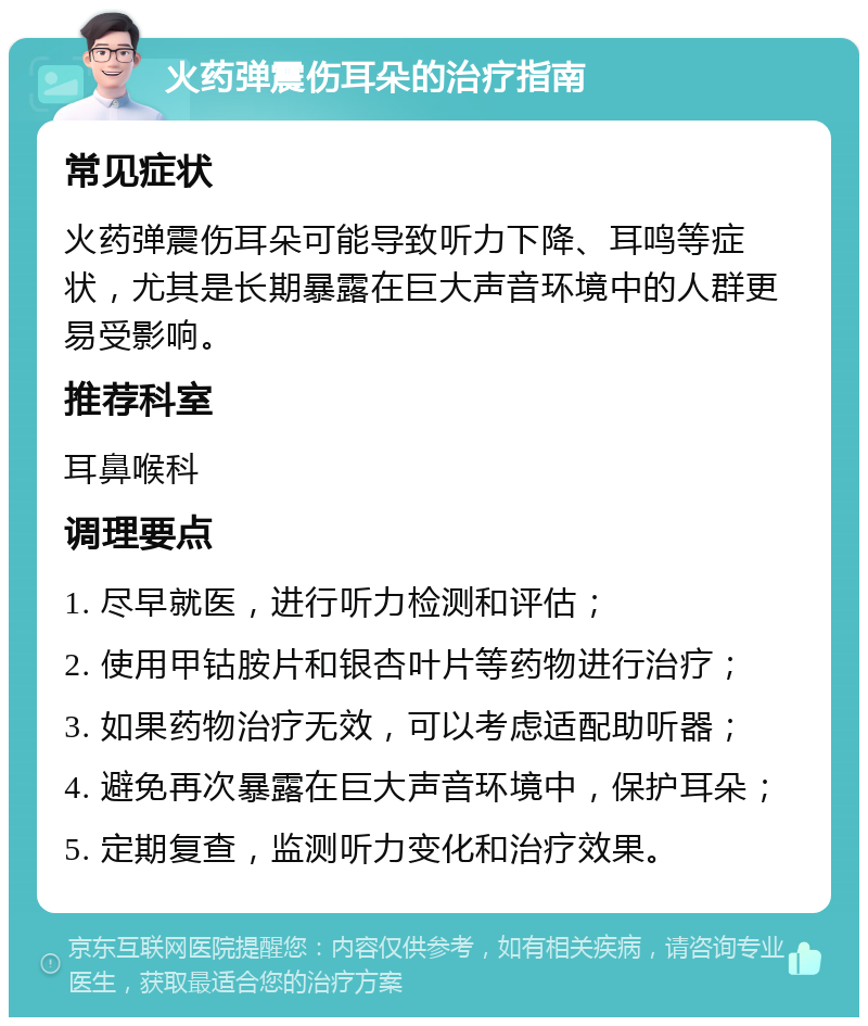 火药弹震伤耳朵的治疗指南 常见症状 火药弹震伤耳朵可能导致听力下降、耳鸣等症状，尤其是长期暴露在巨大声音环境中的人群更易受影响。 推荐科室 耳鼻喉科 调理要点 1. 尽早就医，进行听力检测和评估； 2. 使用甲钴胺片和银杏叶片等药物进行治疗； 3. 如果药物治疗无效，可以考虑适配助听器； 4. 避免再次暴露在巨大声音环境中，保护耳朵； 5. 定期复查，监测听力变化和治疗效果。