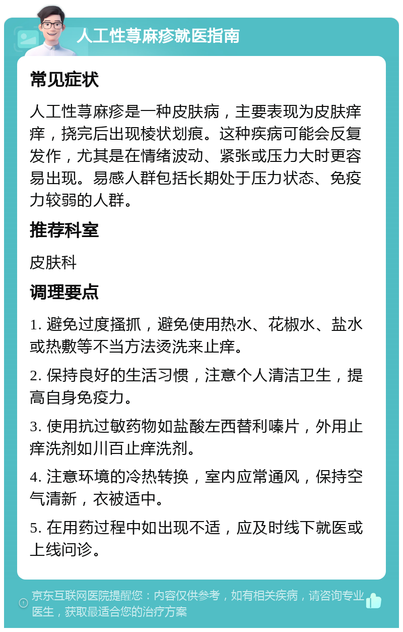 人工性荨麻疹就医指南 常见症状 人工性荨麻疹是一种皮肤病，主要表现为皮肤痒痒，挠完后出现棱状划痕。这种疾病可能会反复发作，尤其是在情绪波动、紧张或压力大时更容易出现。易感人群包括长期处于压力状态、免疫力较弱的人群。 推荐科室 皮肤科 调理要点 1. 避免过度搔抓，避免使用热水、花椒水、盐水或热敷等不当方法烫洗来止痒。 2. 保持良好的生活习惯，注意个人清洁卫生，提高自身免疫力。 3. 使用抗过敏药物如盐酸左西替利嗪片，外用止痒洗剂如川百止痒洗剂。 4. 注意环境的冷热转换，室内应常通风，保持空气清新，衣被适中。 5. 在用药过程中如出现不适，应及时线下就医或上线问诊。