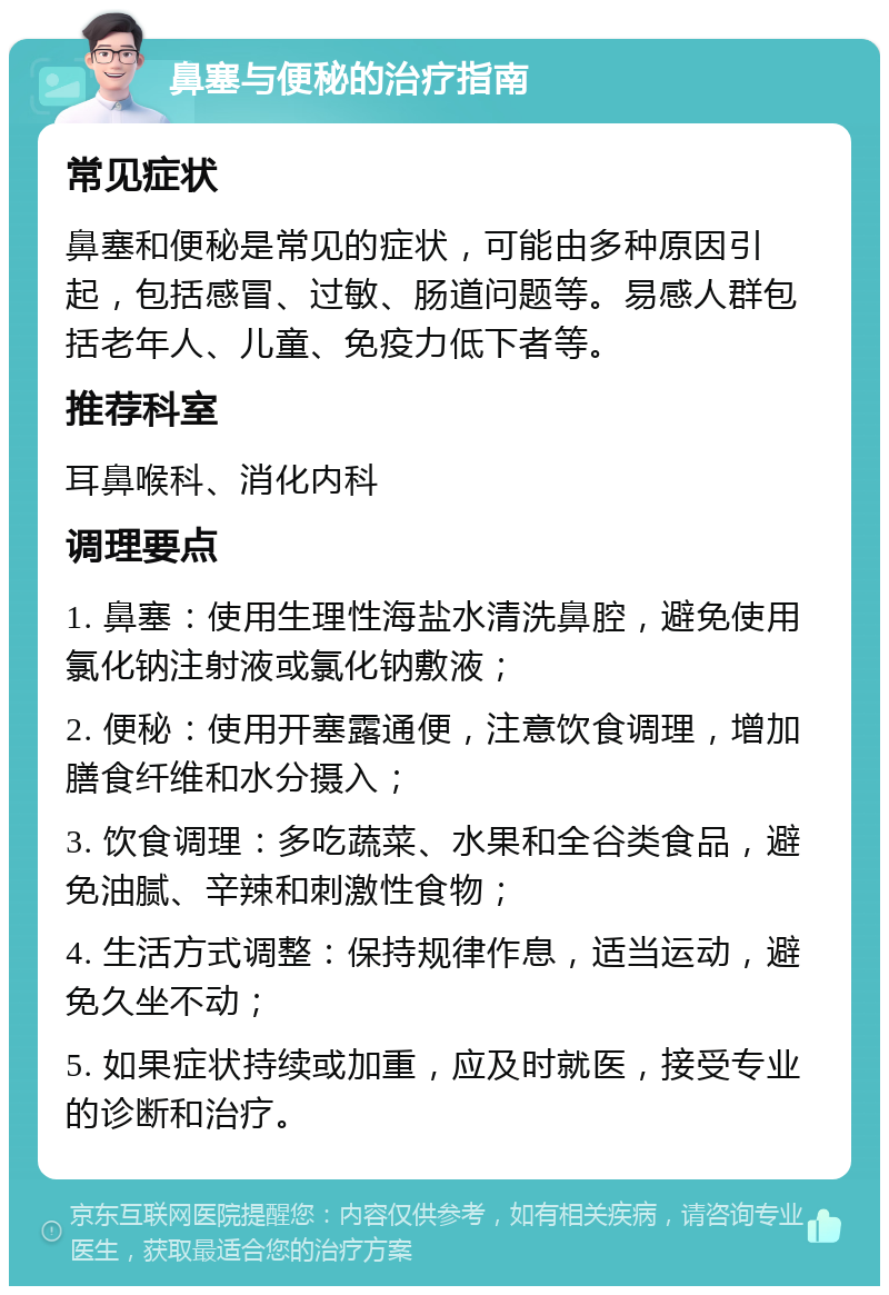 鼻塞与便秘的治疗指南 常见症状 鼻塞和便秘是常见的症状，可能由多种原因引起，包括感冒、过敏、肠道问题等。易感人群包括老年人、儿童、免疫力低下者等。 推荐科室 耳鼻喉科、消化内科 调理要点 1. 鼻塞：使用生理性海盐水清洗鼻腔，避免使用氯化钠注射液或氯化钠敷液； 2. 便秘：使用开塞露通便，注意饮食调理，增加膳食纤维和水分摄入； 3. 饮食调理：多吃蔬菜、水果和全谷类食品，避免油腻、辛辣和刺激性食物； 4. 生活方式调整：保持规律作息，适当运动，避免久坐不动； 5. 如果症状持续或加重，应及时就医，接受专业的诊断和治疗。