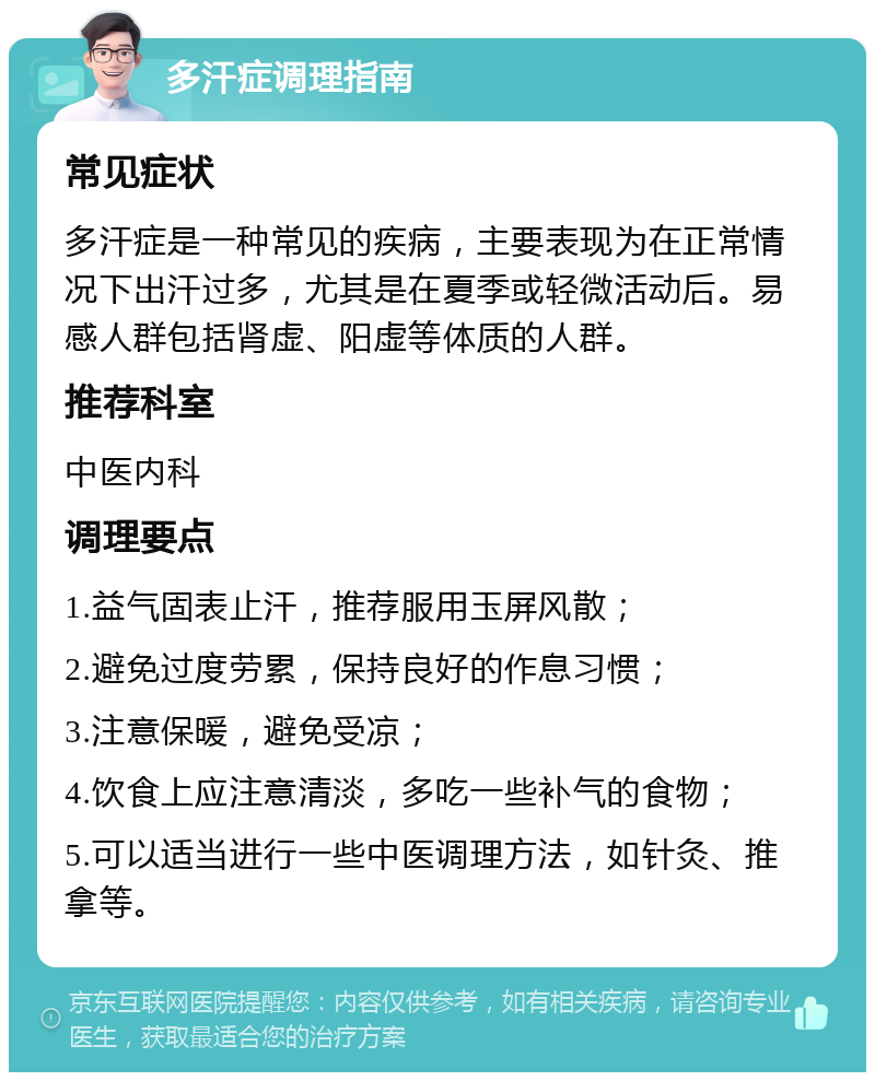 多汗症调理指南 常见症状 多汗症是一种常见的疾病，主要表现为在正常情况下出汗过多，尤其是在夏季或轻微活动后。易感人群包括肾虚、阳虚等体质的人群。 推荐科室 中医内科 调理要点 1.益气固表止汗，推荐服用玉屏风散； 2.避免过度劳累，保持良好的作息习惯； 3.注意保暖，避免受凉； 4.饮食上应注意清淡，多吃一些补气的食物； 5.可以适当进行一些中医调理方法，如针灸、推拿等。