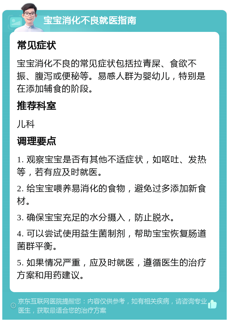 宝宝消化不良就医指南 常见症状 宝宝消化不良的常见症状包括拉青屎、食欲不振、腹泻或便秘等。易感人群为婴幼儿，特别是在添加辅食的阶段。 推荐科室 儿科 调理要点 1. 观察宝宝是否有其他不适症状，如呕吐、发热等，若有应及时就医。 2. 给宝宝喂养易消化的食物，避免过多添加新食材。 3. 确保宝宝充足的水分摄入，防止脱水。 4. 可以尝试使用益生菌制剂，帮助宝宝恢复肠道菌群平衡。 5. 如果情况严重，应及时就医，遵循医生的治疗方案和用药建议。