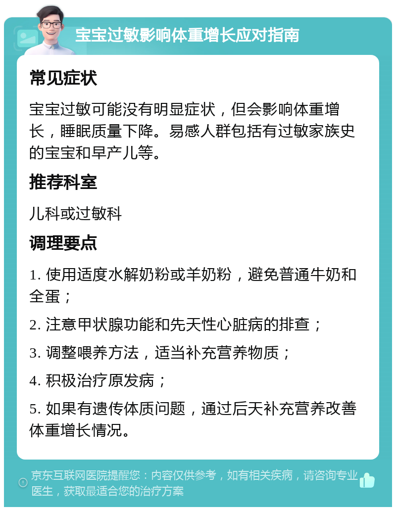 宝宝过敏影响体重增长应对指南 常见症状 宝宝过敏可能没有明显症状，但会影响体重增长，睡眠质量下降。易感人群包括有过敏家族史的宝宝和早产儿等。 推荐科室 儿科或过敏科 调理要点 1. 使用适度水解奶粉或羊奶粉，避免普通牛奶和全蛋； 2. 注意甲状腺功能和先天性心脏病的排查； 3. 调整喂养方法，适当补充营养物质； 4. 积极治疗原发病； 5. 如果有遗传体质问题，通过后天补充营养改善体重增长情况。