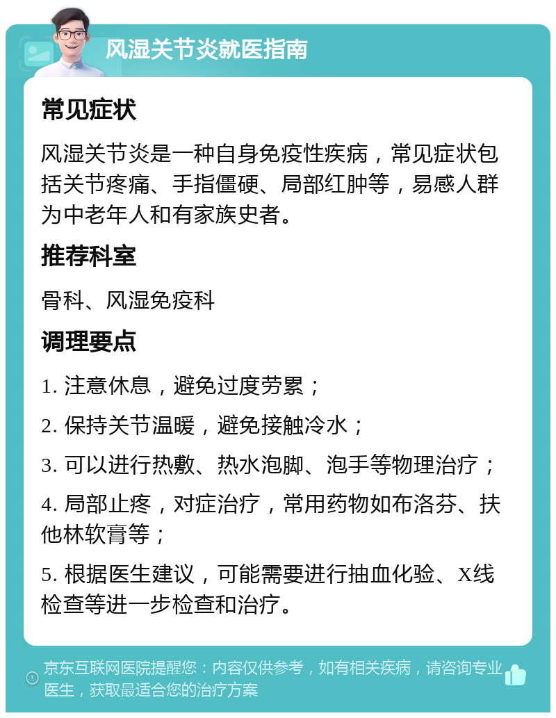 风湿关节炎就医指南 常见症状 风湿关节炎是一种自身免疫性疾病，常见症状包括关节疼痛、手指僵硬、局部红肿等，易感人群为中老年人和有家族史者。 推荐科室 骨科、风湿免疫科 调理要点 1. 注意休息，避免过度劳累； 2. 保持关节温暖，避免接触冷水； 3. 可以进行热敷、热水泡脚、泡手等物理治疗； 4. 局部止疼，对症治疗，常用药物如布洛芬、扶他林软膏等； 5. 根据医生建议，可能需要进行抽血化验、X线检查等进一步检查和治疗。