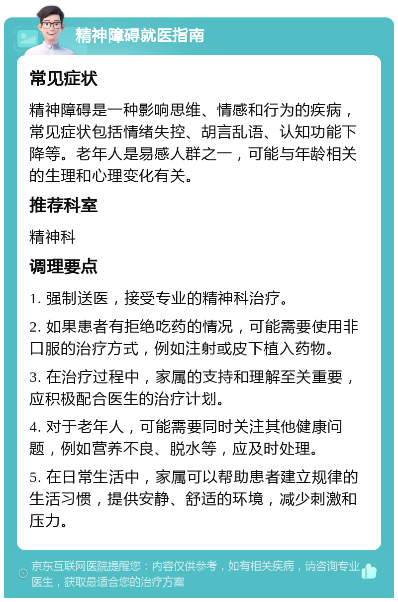 精神障碍就医指南 常见症状 精神障碍是一种影响思维、情感和行为的疾病，常见症状包括情绪失控、胡言乱语、认知功能下降等。老年人是易感人群之一，可能与年龄相关的生理和心理变化有关。 推荐科室 精神科 调理要点 1. 强制送医，接受专业的精神科治疗。 2. 如果患者有拒绝吃药的情况，可能需要使用非口服的治疗方式，例如注射或皮下植入药物。 3. 在治疗过程中，家属的支持和理解至关重要，应积极配合医生的治疗计划。 4. 对于老年人，可能需要同时关注其他健康问题，例如营养不良、脱水等，应及时处理。 5. 在日常生活中，家属可以帮助患者建立规律的生活习惯，提供安静、舒适的环境，减少刺激和压力。