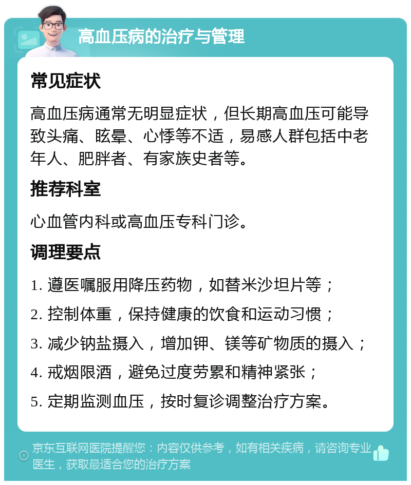 高血压病的治疗与管理 常见症状 高血压病通常无明显症状，但长期高血压可能导致头痛、眩晕、心悸等不适，易感人群包括中老年人、肥胖者、有家族史者等。 推荐科室 心血管内科或高血压专科门诊。 调理要点 1. 遵医嘱服用降压药物，如替米沙坦片等； 2. 控制体重，保持健康的饮食和运动习惯； 3. 减少钠盐摄入，增加钾、镁等矿物质的摄入； 4. 戒烟限酒，避免过度劳累和精神紧张； 5. 定期监测血压，按时复诊调整治疗方案。