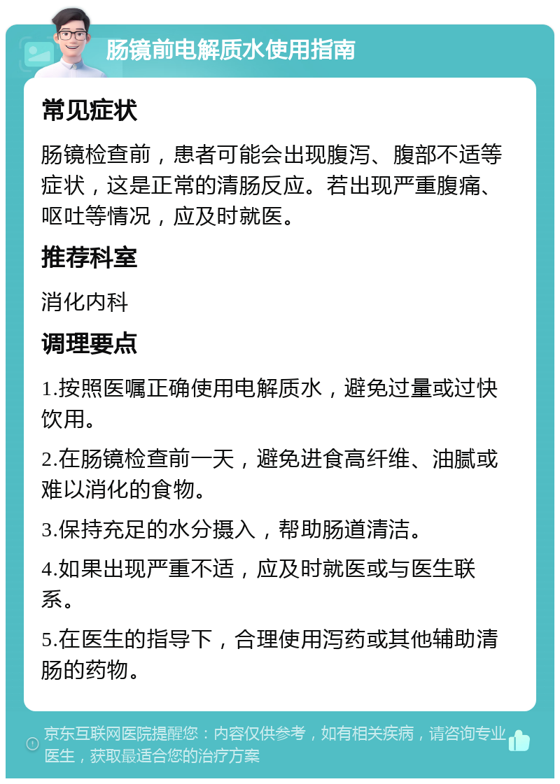 肠镜前电解质水使用指南 常见症状 肠镜检查前，患者可能会出现腹泻、腹部不适等症状，这是正常的清肠反应。若出现严重腹痛、呕吐等情况，应及时就医。 推荐科室 消化内科 调理要点 1.按照医嘱正确使用电解质水，避免过量或过快饮用。 2.在肠镜检查前一天，避免进食高纤维、油腻或难以消化的食物。 3.保持充足的水分摄入，帮助肠道清洁。 4.如果出现严重不适，应及时就医或与医生联系。 5.在医生的指导下，合理使用泻药或其他辅助清肠的药物。